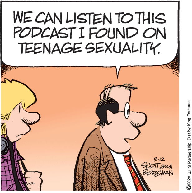 Fictional character OCR: WE CAN LISTEN TO THIS PODCAST I FOUND ON TEENAGE SEXUALITY. 3-12 SCOTTand BORGNAN ©2020 ZITS Partnership. Dist. by King Features WE CAN LISTEN TO THIS PODCAST I FOUND ON TEENAGE SEXUALITY. 3-12 SCOTTand BORGNAN ©2020 ZITS Partnership. Dist. by King Features