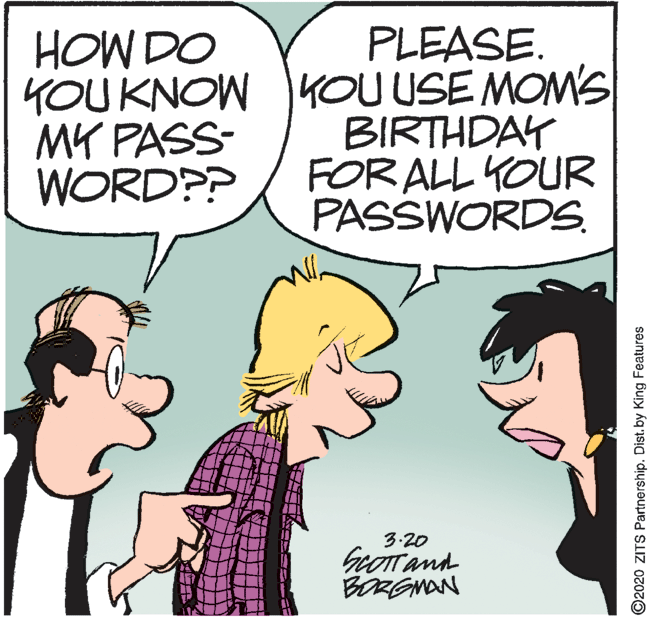 Humour OCR: PLEASE. YOU KNOW KOU USE MOM'S BIRTHDAY FOR ALL YOUR PASSWORDS. HOW DO MY PASS- WORD?P 3.20 GeOTT and BORGNAN ©2020 ZITS Partnership. Dist. by King Features PLEASE. YOU KNOW KOU USE MOM'S BIRTHDAY FOR ALL YOUR PASSWORDS. HOW DO MY PASS- WORD?P 3.20 GeOTT and BORGNAN ©2020 ZITS Partnership. Dist. by King Features