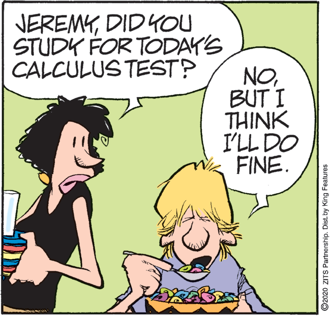 Clip art OCR: JEREMYDID YOU STUDK FOR TODAY'S CALCULUS TEST? NOBUT I THINK I'LL DO FINE. ©2020 ZITS Partnership. Dist. by King Features JEREMYDID YOU STUDK FOR TODAY'S CALCULUS TEST? NOBUT I THINK I'LL DO FINE. ©2020 ZITS Partnership. Dist. by King Features