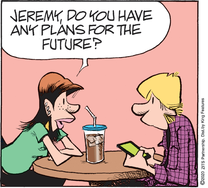 Humour OCR: JEREMYDO KOU HAVE ANY PLANS FOR THE FUTURE? ©2020 ZITS Partnership. Dist. by King Features JEREMYDO KOU HAVE ANY PLANS FOR THE FUTURE? ©2020 ZITS Partnership. Dist. by King Features