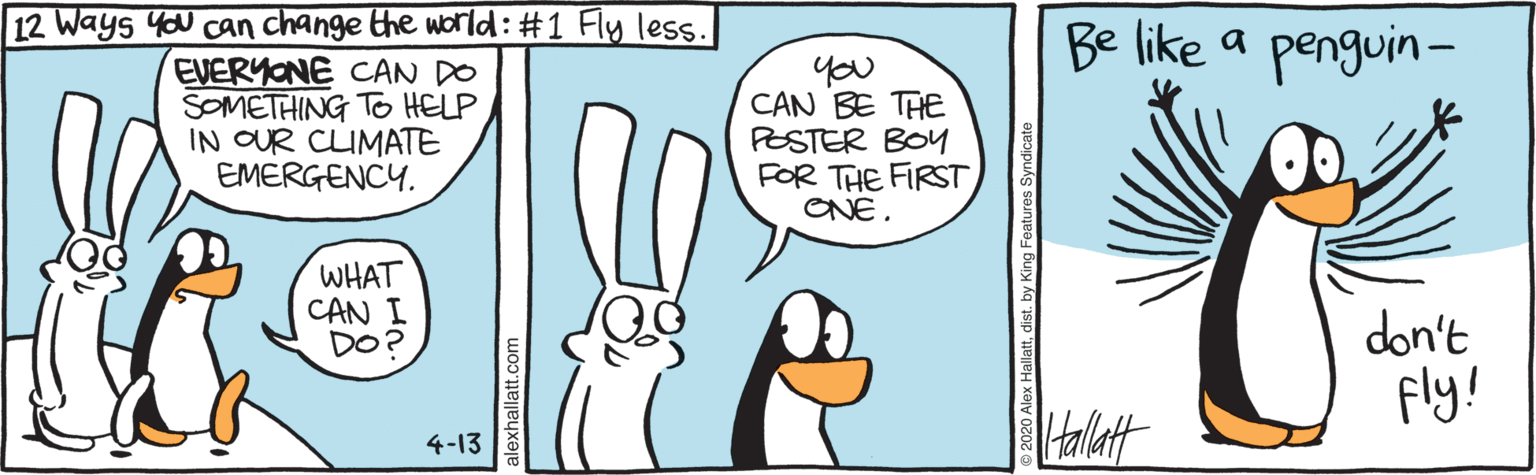 Humour OCR: 12 Ways You can change the world: #1 Fly less. EVERYONE CAN DO SOMETHING TO HELP IN OUR CUMATE EMERGENCY. Be like a penguin - you CAN BE THE PESTER BOY FOR THE FIRST ONE. WHAT CAN I DO? don't Fly! 4-13 12 Ways You can change the world: #1 Fly less. EVERYONE CAN DO SOMETHING TO HELP IN OUR CUMATE EMERGENCY. Be like a penguin - you CAN BE THE PESTER BOY FOR THE FIRST ONE. WHAT CAN I DO? don't Fly! 4-13