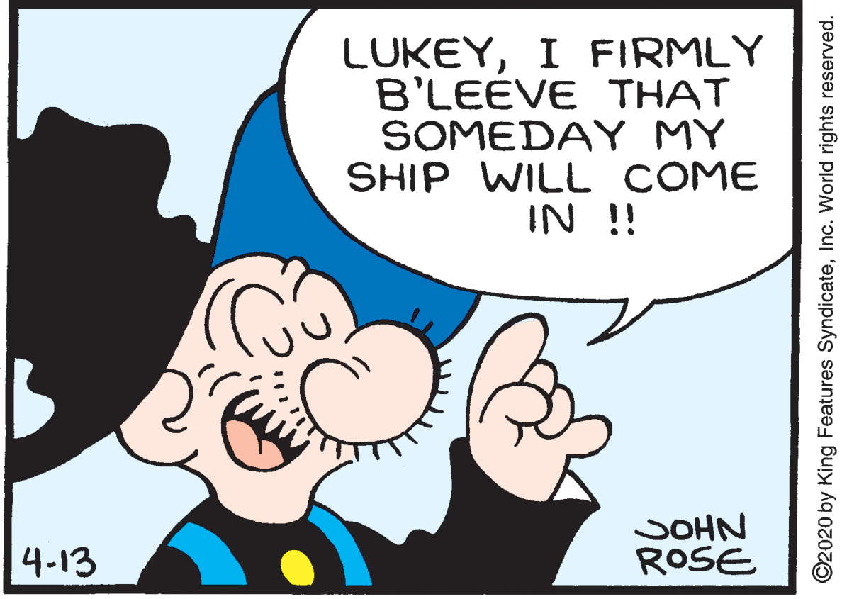 Happy OCR: LUKEYI FIRMLY B'LEÉVE THAT SOMEDAY MY SHIP WILL COME IN !! SOHN ROSE 4-13 ©2020 by King Features SyndicateInc. World rights reserved. LUKEYI FIRMLY B'LEÉVE THAT SOMEDAY MY SHIP WILL COME IN !! SOHN ROSE 4-13 ©2020 by King Features SyndicateInc. World rights reserved.