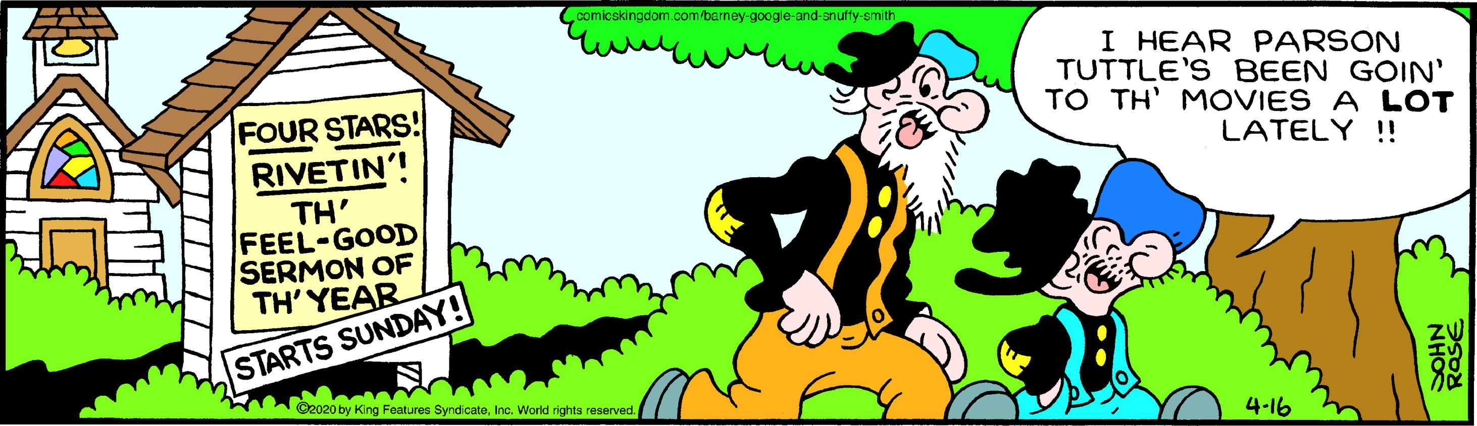 Sharing OCR: comicskingdom.com/berney-google-and-anuffy-emith I HEAR PARSON TUTTLE'S BEEN GOIN' TO TH' MOVIES A LOT FOUR STARS! LATELY !! RIVETIN'! TH' FEEL-GOOD SERMON OF TH' YEAR STARTS SUNDAY! ©2020 by King Features SyndcateInc. World rights reserved. 4-16 NHO comicskingdom.com/berney-google-and-anuffy-emith I HEAR PARSON TUTTLE'S BEEN GOIN' TO TH' MOVIES A LOT FOUR STARS! LATELY !! RIVETIN'! TH' FEEL-GOOD SERMON OF TH' YEAR STARTS SUNDAY! ©2020 by King Features SyndcateInc. World rights reserved. 4-16 NHO