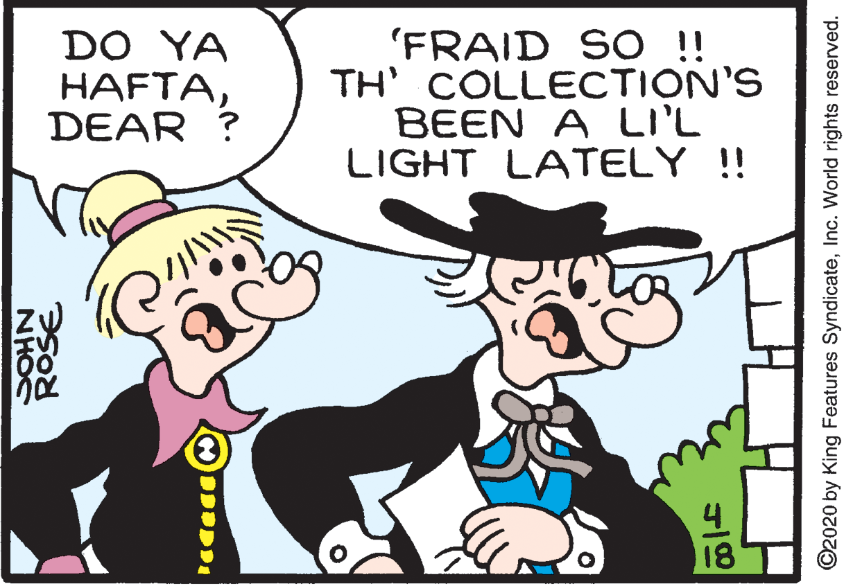 Hat OCR: DO YA HAFTADEAR ? 'FRAID SO !! TH' COLLECTION'S BEEN A LI'L LIGHT LATELY !! 4 18 ©2020 by King Features SyndicateInc. World rights reserved. DO YA HAFTADEAR ? 'FRAID SO !! TH' COLLECTION'S BEEN A LI'L LIGHT LATELY !! 4 18 ©2020 by King Features SyndicateInc. World rights reserved.