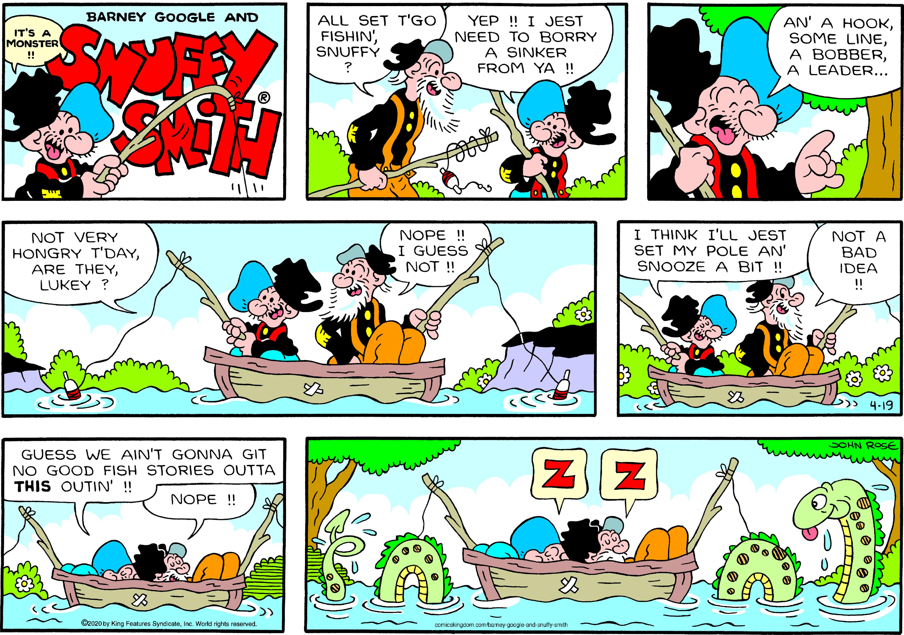 Yellow OCR: BARNEY GOOGLE AND ALL SET T'GO YEP ! I JEST NEED TO BORRY A SINKER FROM YA ! AN' A HOOKA LEADER... IT'S A MONSTER FISHIN'SNUFFÝ ! ® NOT VERY HONGRY T'DAYLUKEY ? NOPE ! I GUESS NOT ! I THINK I'LL JEST SET MY POLE AN' SNOOZE A BIT ! NOT A BAD IDEA !! )> 4-19 SOHN ROSE GUESS WE AIN'T GONNA GIT NO GOOD FISH STORIES OUTTA THIS OUTIN' ! NOPE ! C2020 by King Features SyndicateInc. World rights reserved. conicskirgdom. com/baney-googie-and-snutty-smth BARNEY GOOGLE AND ALL SET T'GO YEP ! I JEST NEED TO BORRY A SINKER FROM YA ! AN' A HOOKSOME LINEA BOBBERA LEADER... IT'S A MONSTER FISHIN'SNUFFÝ ! ® NOT VERY HONGRY T'DAYARE THEYLUKEY ? NOPE ! I GUESS NOT ! I THINK I'LL JEST SET MY POLE AN' SNOOZE A BIT ! NOT A BAD IDEA !! )> 4-19 SOHN ROSE GUESS WE AIN'T GONNA GIT NO GOOD FISH STORIES OUTTA THIS OUTIN' ! NOPE ! C2020 by King Features SyndicateInc. World rights reserved. conicskirgdom. com/baney-googie-and-snutty-smth
