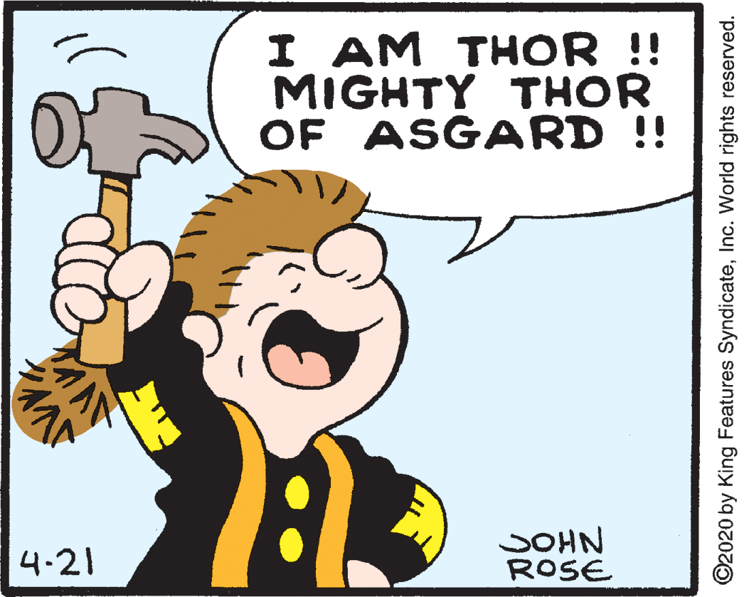 Art OCR: I AM THOR !! MIGHTY THOR OF ASGARD !! 4.21 SOHN ROSE ©2020 by King Features SyndicateInc. World rights reserved. I AM THOR !! MIGHTY THOR OF ASGARD !! 4.21 SOHN ROSE ©2020 by King Features SyndicateInc. World rights reserved.