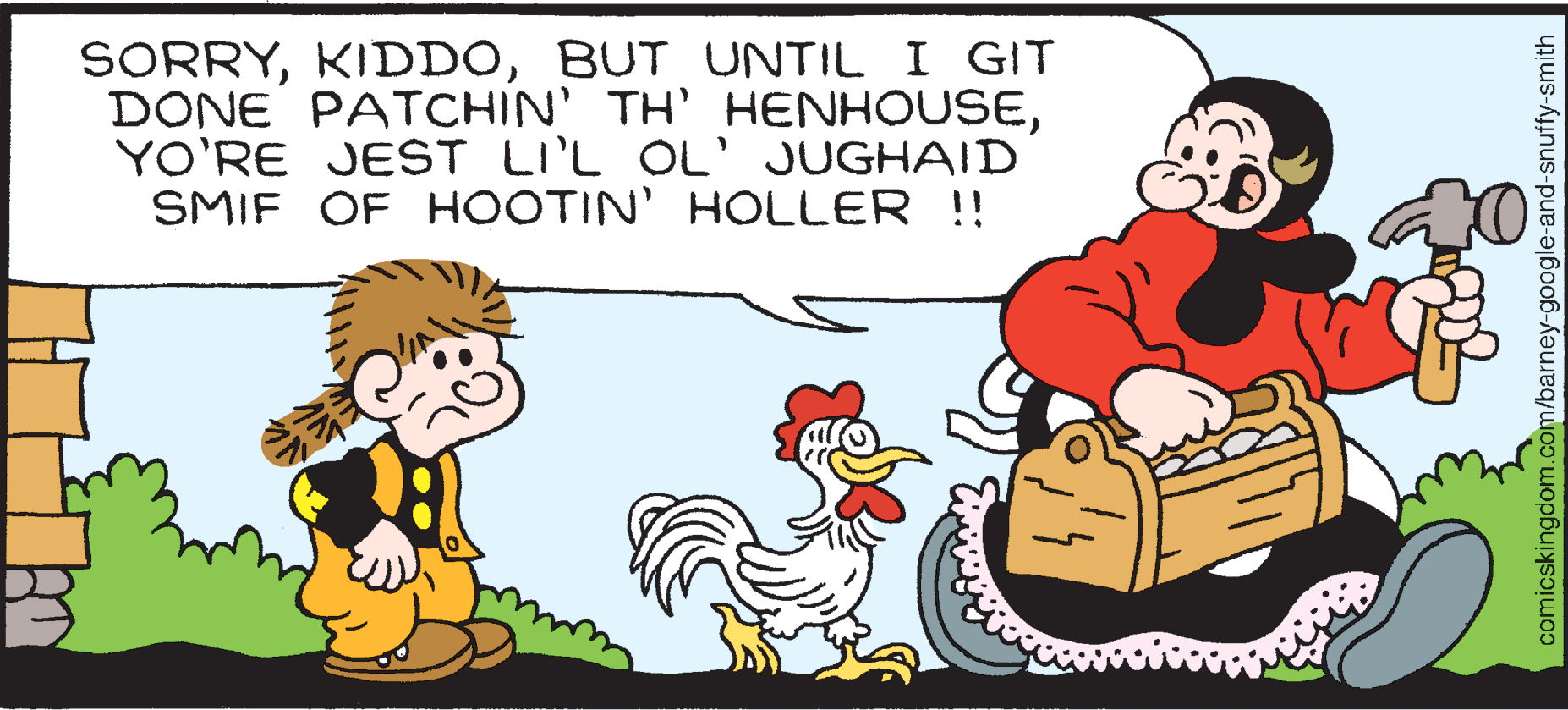 Happy OCR: SORRYBUT UNTIL I GIT DONE PATCHIN' TH' HENHOUSEYO'RE JEST LIL OL' JUGHAID SMIF OF HOOTIN' HOLLER !! comicskingdom.com/barney-google-and-snuffy-smith SORRYBUT UNTIL I GIT DONE PATCHIN' TH' HENHOUSEYO'RE JEST LIL OL' JUGHAID SMIF OF HOOTIN' HOLLER !! comicskingdom.com/barney-google-and-snuffy-smith
