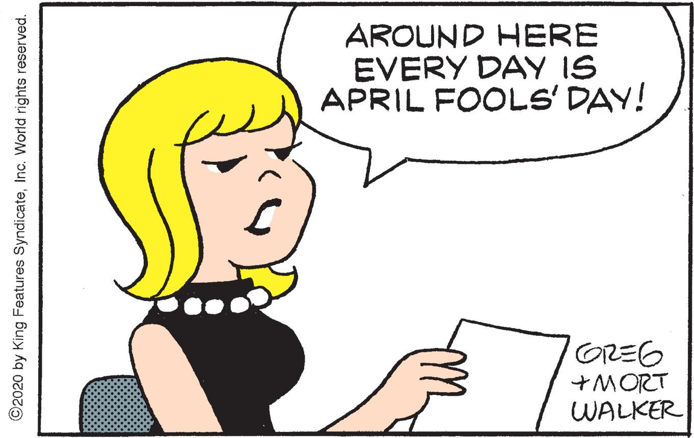 Graphics OCR: AROUND HERE EVERY DAY IS APRIL FOOLS' DAY! GREG +MORT WALKER ©2020 by King Features SyndicateInc. World rights reserved. AROUND HERE EVERY DAY IS APRIL FOOLS' DAY! GREG +MORT WALKER ©2020 by King Features SyndicateInc. World rights reserved.