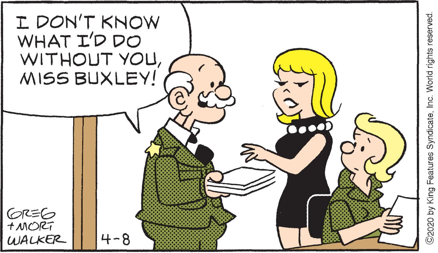Organism OCR: I DON'T KNOW WHAT I'D DO WITHOUT YOUMISS BUXLEY! GREG + MORT WALKER 4-8 ©2020 by King Features SyndicateInc. World rights reserved. I DON'T KNOW WHAT I'D DO WITHOUT YOUMISS BUXLEY! GREG + MORT WALKER 4-8 ©2020 by King Features SyndicateInc. World rights reserved.