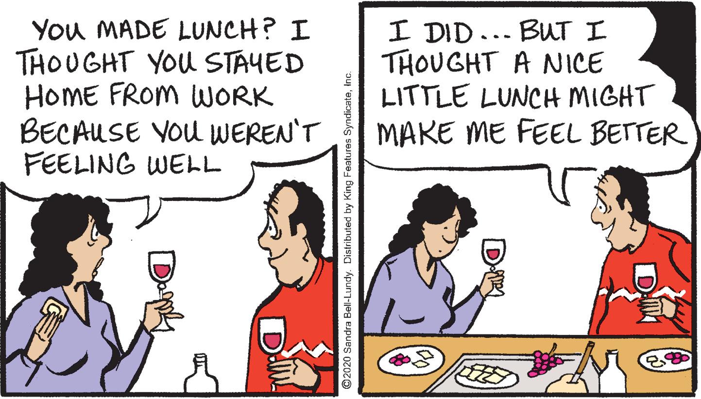 Social group OCR: You MADE LUNCH? I THOUGHT YOU STAYED HOME FROM WORK BECAUSE YOU WEREN'T FEELING WELL I DID... BUT I THOUGHT A NICE LITTLE LUNCH MIGHT MARE ME FEEL BETTER ©2020 Sandra Bell-Lundy. Distributed by King Features SyndicateInc You MADE LUNCH? I THOUGHT YOU STAYED HOME FROM WORK BECAUSE YOU WEREN'T FEELING WELL I DID... BUT I THOUGHT A NICE LITTLE LUNCH MIGHT MARE ME FEEL BETTER ©2020 Sandra Bell-Lundy. Distributed by King Features Syndicate