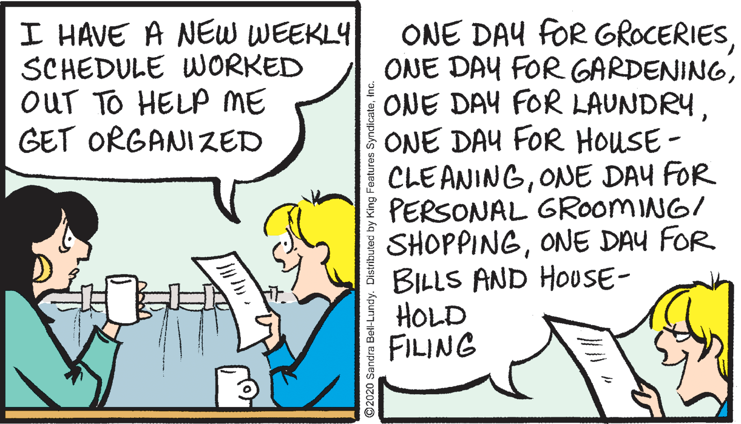 Conversation OCR: ONE DAY fOR GROCERIESONE DAY FOR HOUSE- CLE ANINGONE DAY FOR PERSONAL GROOMING/ SHOPPINGONE DAY FOR BILLS AND HOUSE- HOLD FILING I HAVE A NEW WEEKLY SCHEDULE WORKED OUT TO HELP ME GET ORGANIZED ©2020 Sandra Bell-Lundy. Distributed by King Features ONE DAY fOR GROCERIESONE DAY FOR GARDENINGONE DAY FOR LAUNDRYONE DAY FOR HOUSE- CLE ANINGONE DAY FOR PERSONAL GROOMING/ SHOPPINGONE DAY FOR BILLS AND HOUSE- HOLD FILING I HAVE A NEW WEEKLY SCHEDULE WORKED OUT TO HELP ME GET ORGANIZED ©2020 Sandra Bell-Lundy. Distributed by King Features