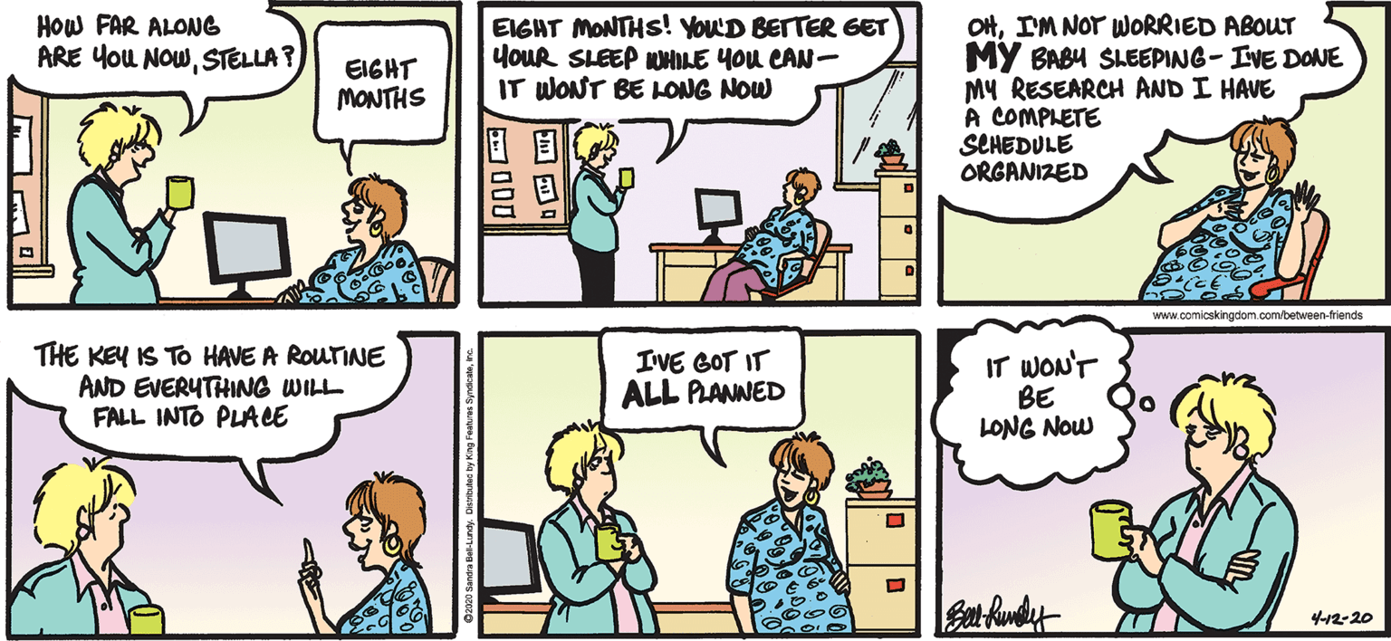 Organism OCR: EIGHT MONTHS! YOUD BETTER GET yoUR SLEEP OHLE YOU CAN- IT WONT BE LONG NOW OHIM NOT WORRIED ABOUT MY BABU SLEEPING- IVE DONE MY RESEARCH AND I HAVE A COMPLETE SCHEDULE ORGANIZED How FAR ALONG ARE YoU NOWSTELLA? EIGHT MONTHS www.comicskingdom.com/between-friends THE KEY IS TO HAVE A ROUTINE AND EVERYTHING WILL FALL INTO PLACE IVE GOT IT ALL PLANNED IT WONT BE LONG Now 4-12-20 E O ?000 EIGHT MONTHS! YOUD BETTER GET yoUR SLEEP OHLE YOU CAN- IT WONT BE LONG NOW OHIM NOT WORRIED ABOUT MY BABU SLEEPING- IVE DONE MY RESEARCH AND I HAVE A COMPLETE SCHEDULE ORGANIZED How FAR ALONG ARE YoU NOWSTELLA? EIGHT MONTHS www.comicskingdom.com/between-friends THE KEY IS TO HAVE A ROUTINE AND EVERYTHING WILL FALL INTO PLACE IVE GOT IT ALL PLANNED IT WONT BE LONG Now 4-12-20 E O ? 000
