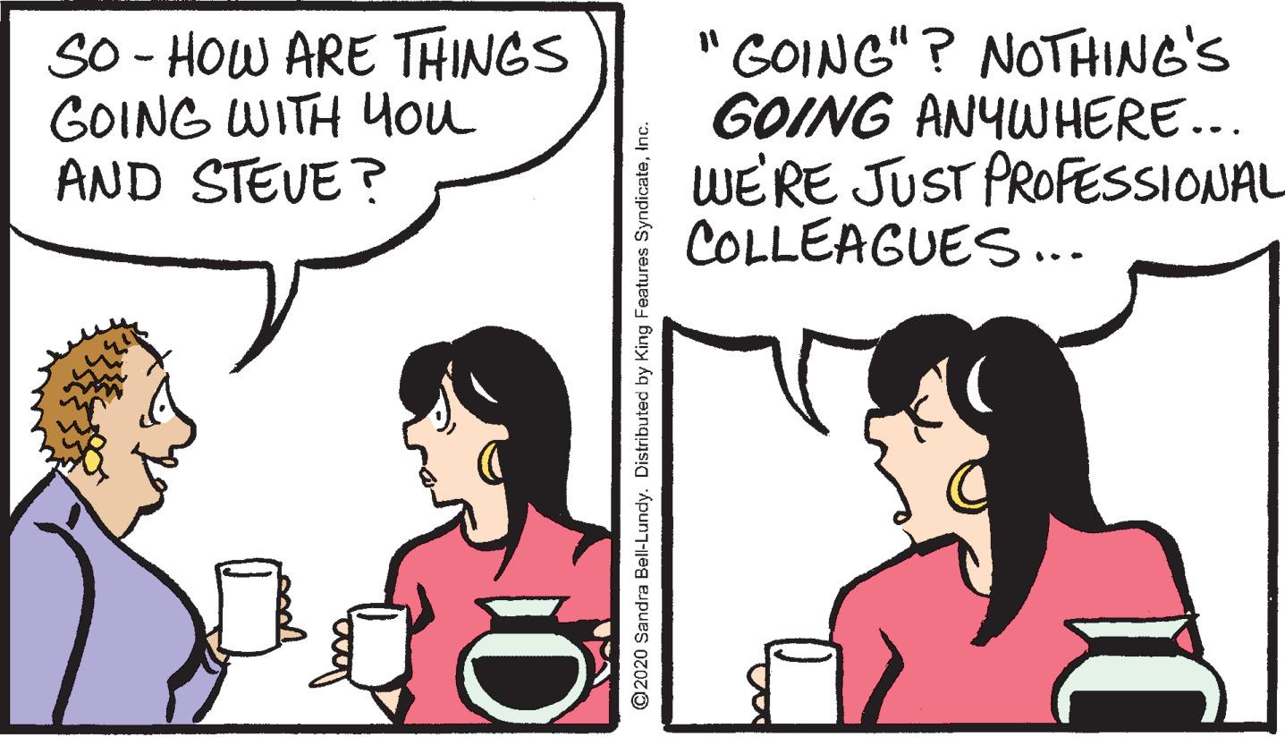 Organism OCR: SO - HOW ARE THINGS GOING WITH You AND STEVE? " GOING" ? NOTHING'S GOING ANYWHERE... WE'RE JUST PROFESSIONAL COLLEAGUES... ©2020 Sandra Bell-Lundy. Distributed by King Features SyndicateInc. SO - HOW ARE THINGS GOING WITH You AND STEVE? " GOING" ? NOTHING'S GOING ANYWHERE... WE'RE JUST PROFESSIONAL COLLEAGUES... ©2020 Sandra Bell-Lundy. Distributed by King Features Syndicate