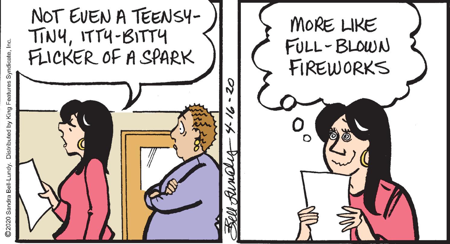 Comics OCR: NOT EVEN A TEENSY- TINYITTU-BITTY FLICKER OF A SPARK MORE LIKE FULL-BLOWN FIREWORKS ©2020 Sandra Bell-Lundy. Distributed by King Features SyndicateInc. Sell fundliy416-20 NOT EVEN A TEENSY- TINYITTU-BITTY FLICKER OF A SPARK MORE LIKE FULL-BLOWN FIREWORKS ©2020 Sandra Bell-Lundy. Distributed by King Features SyndicateInc. Sell fundliy416-20