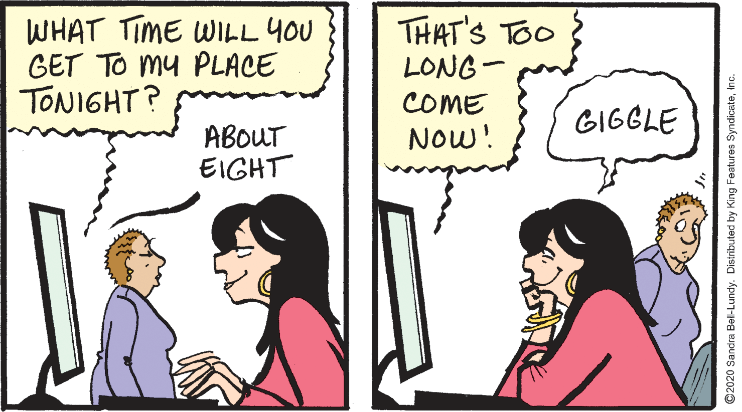 Font OCR: WHAT TIME WILL YOU GET TO My PLACE TONIGHT? THAT'S TOO LONG- COME GIGGLE ABOUT EIGHT NOw! O2020 Sandra Bell-Lundy. Distributed by King Features SyndicateInc. WHAT TIME WILL YOU GET TO My PLACE TONIGHT? THAT'S TOO LONG- COME GIGGLE ABOUT EIGHT NOw! O2020 Sandra Bell-Lundy. Distributed by King Features Syndicate