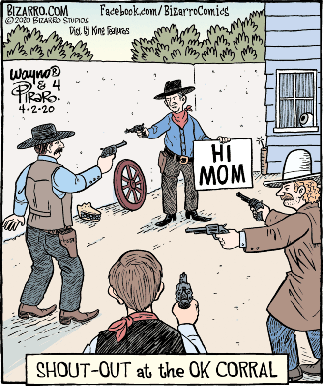 Illustration OCR: BIZARRO.COM © 2020 BIZARRO STUDIOS Facebook.com/BizarroComics Dist 1Y King Features Waynos 4.2.20 HI MOM SHOUT-OUT at the OK CORRAL BIZARRO.COM © 2020 BIZARRO STUDIOS Facebook.com/BizarroComics Dist 1Y King Features Waynos 4.2.20 HI MOM SHOUT-OUT at the OK CORRAL