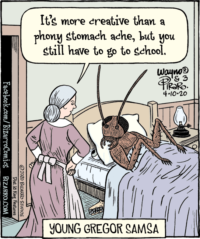 Rectangle OCR: It's more creative than a phony stomach achebut you still have to go to school. Wayno® 4.10.20 YOUNG GREGOR SAMSA ©2020 BIZARRO STUDIOS Dist.b King Features Facebook.com/BizarroComics BIZARRO.COM It's more creative than a phony stomach achebut you still have to go to school. Wayno® 4.10.20 YOUNG GREGOR SAMSA ©2020 BIZARRO STUDIOS Dist.b King Features Facebook.com/BizarroComics BIZARRO.COM