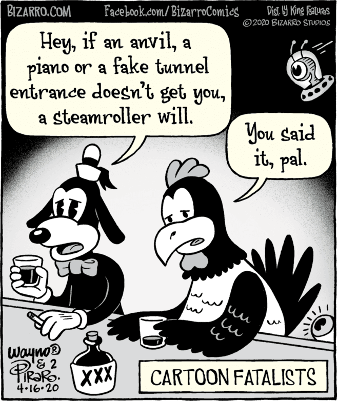 Humour OCR: BIZARRO.COM Facebook.com/BizarroComics DisT. Y King fealures ©2020 BIZARRO STUDIOS Heya piano or a fake tunnel entrance doesn't get youa steamroller will. You said itpal. Wayno® & 2 XXX CARTOON FATALISTS 4.16.20 BIZARRO.COM Facebook.com/BizarroComics DisT. Y King fealures ©2020 BIZARRO STUDIOS Heyif an anvila piano or a fake tunnel entrance doesn't get youa steamroller will. You said itpal. Wayno® & 2 XXX CARTOON FATALISTS 4.16.20