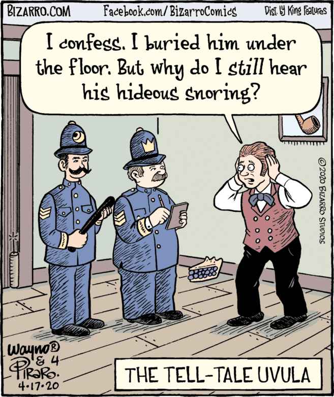 Sharing OCR: BIZARRO.COM Facebook.com/ BizarroComics Dist 9 King features I confess. I buried him under the floor. But why do I still hear his hideous snoring? Wayno® & 4- PiRaRO THE TELL-TALE UVULA 4.17.20 ©2020 BIZARRO STUDIOS BIZARRO.COM Facebook.com/ BizarroComics Dist 9 King features I confess. I buried him under the floor. But why do I still hear his hideous snoring? Wayno® & 4- PiRaRO THE TELL-TALE UVULA 4.17.20 ©2020 BIZARRO STUDIOS