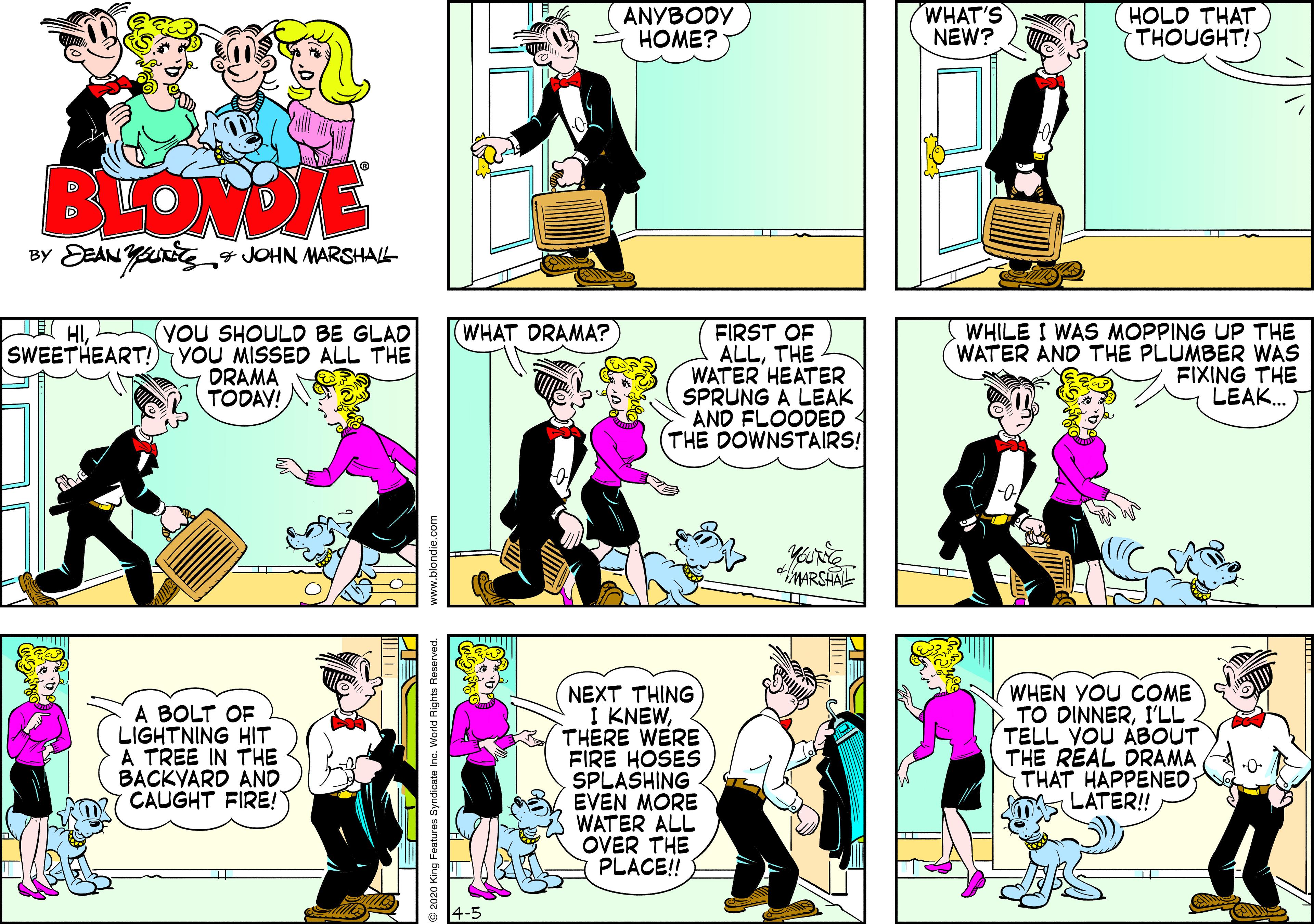 Comics OCR: ANYBODY ????? WHAT'S NEW? HOLD THAT THOUGHT! BLOME BY DEAN YJOHN MARSHAL I HISWEETHEART! (YOU SHOULD BE GLAD YOU MISSED ALL THE DRAMA TODAV! WHILE I WAS MOPPING UP THE WATER AND THE PLUMBER WAS FIXING THE LEAK. WHAT DRAMA? FIRST OF ALLTHE WATER HEATER SPRUNG A LEAK AND FLOODED (THE DOWNSTAIRS! *MARSHAL A BOLT OF LIGHTNING HIT A TREE IN THE BACKYARD AND CAUGHT FIRE! NEXT THING I KNEWTHERE WERE FIRE HOSES SPLASHING EVEN MORE WATER ALL OVER THE PLACE!! WHEN YOU COME TO DINNERI'LL TELL YOU ABOUT THE REAL DRAMA THAT HAPPENED LATER! 2020 King Features Syndicate Inc. World Rights Reserve www.blondie.com ANYBODY ????? WHAT'S NEW? HOLD THAT THOUGHT! BLOME BY DEAN YJOHN MARSHAL I HISWEETHEART! (YOU SHOULD BE GLAD YOU MISSED ALL THE DRAMA TODAV! WHILE I WAS MOPPING UP THE WATER AND THE PLUMBER WAS FIXING THE LEAK. WHAT DRAMA? FIRST OF ALLTHE WATER HEATER SPRUNG A LEAK AND FLOODED (THE DOWNSTAIRS! *MARSHAL A BOLT OF LIGHTNING HIT A TREE IN THE BACKYARD AND CAUGHT FIRE! NEXT THING I KNEWTHERE WERE FIRE HOSES SPLASHING EVEN MORE WATER ALL OVER THE PLACE!! WHEN YOU COME TO DINNERI'LL TELL YOU ABOUT THE REAL DRAMA THAT HAPPENED LATER! 2020 King Features Syndicate Inc. World Rights Reserve www.blondie.com