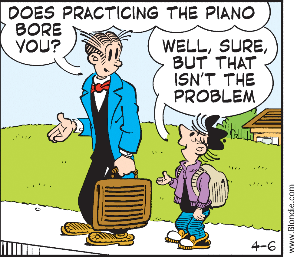 Happy OCR: DOES PRACTICING THE PIANO BORE YOU? WELLBUT THAT ISN'T THE PROBLEM 4-6 www.Blondie.com DOES PRACTICING THE PIANO BORE YOU? WELLBUT THAT ISN'T THE PROBLEM 4-6 www.Blondie.com