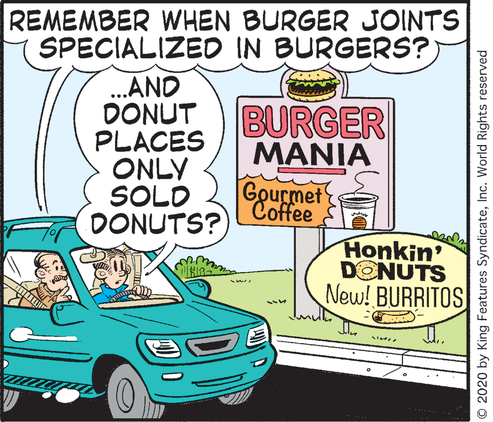 Line OCR: REMEMBER WHEN BURGER JOINTS SPECIALIZED IN BURGERS? ...AND DONUT PLACES ONLY SOLD DONUTS? BURGER MANIA Gourmet Coffee Honkin' DONUTS New! BURRITOS O 2020 by King Features SyndicateInc. World Rights reserved REMEMBER WHEN BURGER JOINTS SPECIALIZED IN BURGERS? ...AND DONUT PLACES ONLY SOLD DONUTS? BURGER MANIA Gourmet Coffee Honkin' DONUTS New! BURRITOS O 2020 by King Features SyndicateInc. World Rights reserved