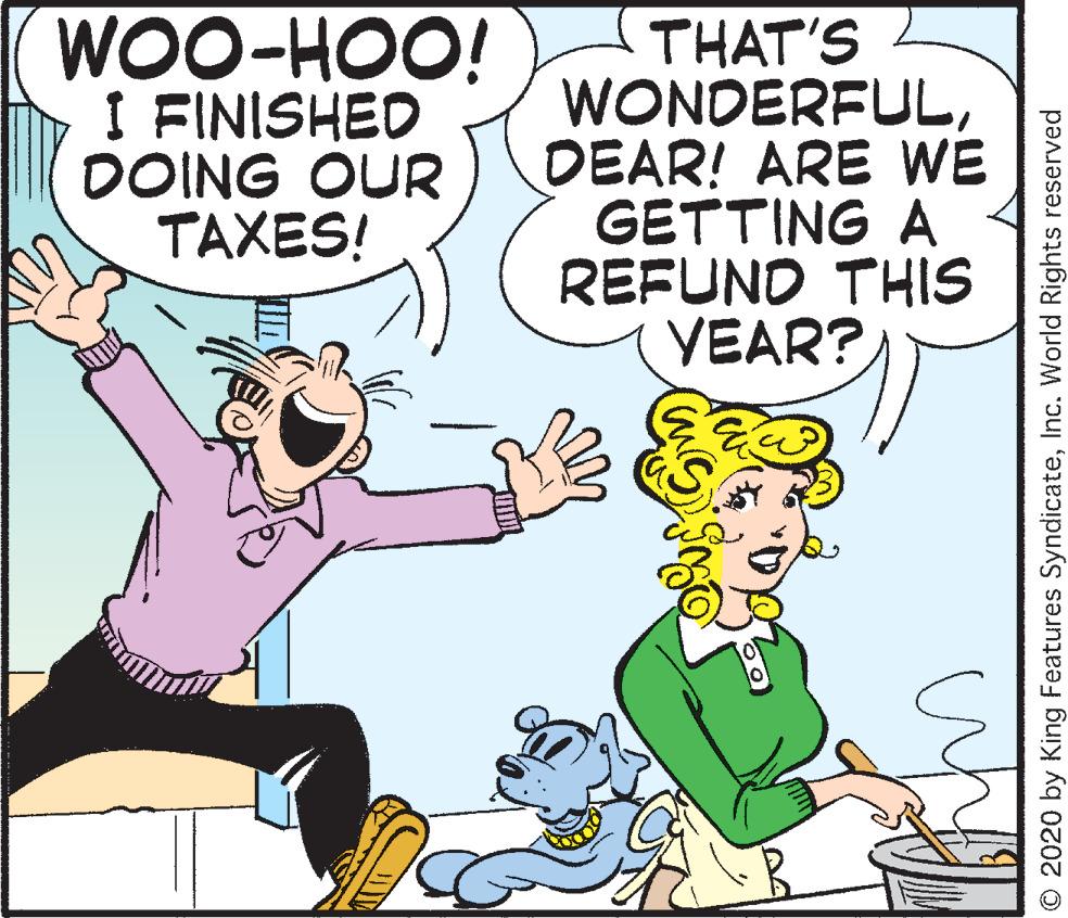Fiction OCR: WOO-HOO! I FINISHED DOING OUR TAXES! THAT'S WONDERFULDEAR! ARE WE GETTING A REFUND THIS YEAR? © 2020 by King Features SyndicateInc. World Rights reserved WOO-HOO! I FINISHED DOING OUR TAXES! THAT'S WONDERFULDEAR! ARE WE GETTING A REFUND THIS YEAR? © 2020 by King Features SyndicateInc. World Rights reserved