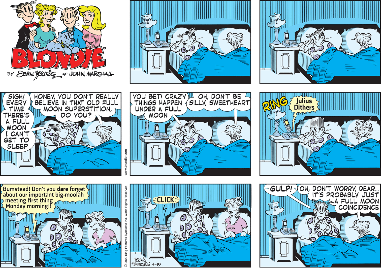 Comics OCR: BLONE 4 JOHN MARSHAL YOU BET! CRAZYI OHDON'T BE A THINGS HAPPEN (SILLYSWEETHEART UNDER A FULL MOON RING Julius Dithers HONEYYOU DON'T REALLY SIGH! EVERY BELIEVE IN THAT OLD FULL TIME THERE'S A FULL MOON I CAN'T GET TO SLEEP MOON SUPERSTITIONDO YOU? Bumstead! Don't you dare forget about our important big-moolah D meeting first thing Mm Monday morning!! GULP!OHDEAR. IT'S PROBABLY JUST LA FULL MOON COINCIDENCE CLICK 4ARS 4-19 2020 King Features Syndicate Inc. Worid Rights Reserved. BLONE 4 JOHN MARSHAL YOU BET! CRAZYI OHDON'T BE A THINGS HAPPEN (SILLYSWEETHEART UNDER A FULL MOON RING Julius Dithers HONEYYOU DON'T REALLY SIGH! EVERY BELIEVE IN THAT OLD FULL TIME THERE'S A FULL MOON I CAN'T GET TO SLEEP MOON SUPERSTITIONDO YOU? Bumstead! Don't you dare forget about our important big-moolah D meeting first thing Mm Monday morning!! GULP!OHDON'T WORRYDEAR. IT'S PROBABLY JUST LA FULL MOON COINCIDENCE CLICK 4ARS 4-19 2020 King Features Syndicate Inc. Worid Rights Reserved.