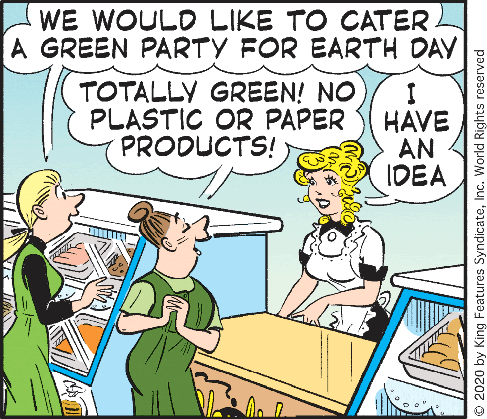 People OCR: WE WOULD LIKE TO CATER A GREEN PARTY FOR EARTH DAY TOTALLY GREEN! NO PLASTIC OR PAPER PRODUCTS! HAVE AN IDEA O 2020 by King Features SyndicateInc. World Rights reserved WE WOULD LIKE TO CATER A GREEN PARTY FOR EARTH DAY TOTALLY GREEN! NO PLASTIC OR PAPER PRODUCTS! HAVE AN IDEA O 2020 by King Features SyndicateInc. World Rights reserved
