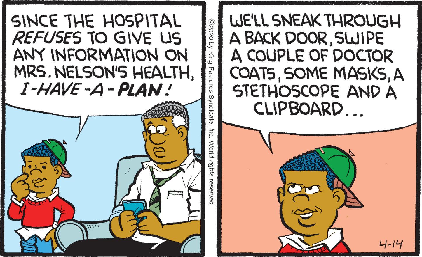 Parallel OCR: SINCE THE HOSPITAL REFUSES TO GIVE US ANY INFORMATION ON MRS. NELSON'S HEALTHI-HAVE -A- PLAN! WE'LL SNEAK THROUGH A BACK DOORSWIPE A COUPLE OF DOCTOR COATSA STETHOSCOPE AND A CLIPBOARD... ?-14 ©2020 by King Features SyndicateInc. World rights reserved. SINCE THE HOSPITAL REFUSES TO GIVE US ANY INFORMATION ON MRS. NELSON'S HEALTHI-HAVE -A- PLAN! WE'LL SNEAK THROUGH A BACK DOORSWIPE A COUPLE OF DOCTOR COATSSOME MASKSA STETHOSCOPE AND A CLIPBOARD... ? -14 ©2020 by King Features SyndicateInc. World rights reserved.