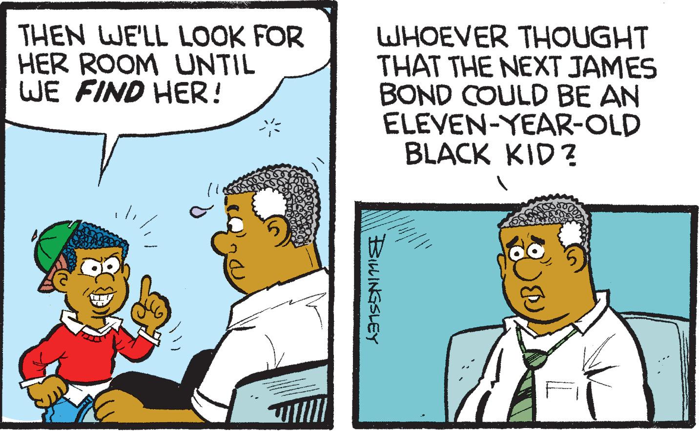 Parallel OCR: THEN WE'LL LOOK FOR HER ROOM UNTIL WE FIND HER! WHOEVER THOUGHT THAT THE NEXT JAMES BOND COULD BE AN ELEVEN-YEAR-OLD BLACK KID ? BILINGSLEY THEN WE'LL LOOK FOR HER ROOM UNTIL WE FIND HER! WHOEVER THOUGHT THAT THE NEXT JAMES BOND COULD BE AN ELEVEN-YEAR-OLD BLACK KID ? BILINGSLEY