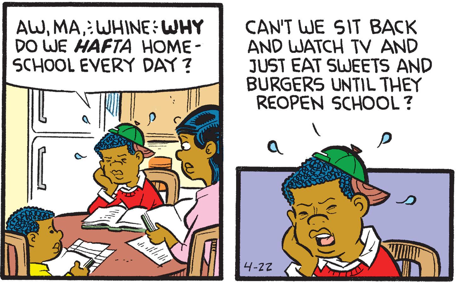 Illustration OCR: AW:WHINE:WHY DO WE HAFTA HOME - SCHOOL EVERY DAY ? CAN'T WE SIT BACK AND WATCH TV AND JUST EAT SWEETS AND BURGERS UNTIL THEY REOPEN SCHOOL? 4-22 AW:WHINE:WHY DO WE HAFTA HOME - SCHOOL EVERY DAY ? CAN'T WE SIT BACK AND WATCH TV AND JUST EAT SWEETS AND BURGERS UNTIL THEY REOPEN SCHOOL? 4-22