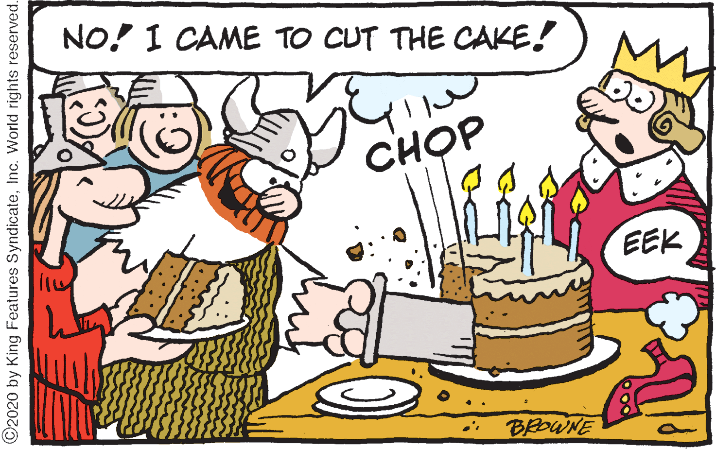 Cake OCR: NO! I CAME TO CUT THE CAKE! CH?P EEK BROWNE ©2020 by King Features SyndicateInc. World rights reserved. NO! I CAME TO CUT THE CAKE! CH?P EEK BROWNE ©2020 by King Features SyndicateInc. World rights reserved.