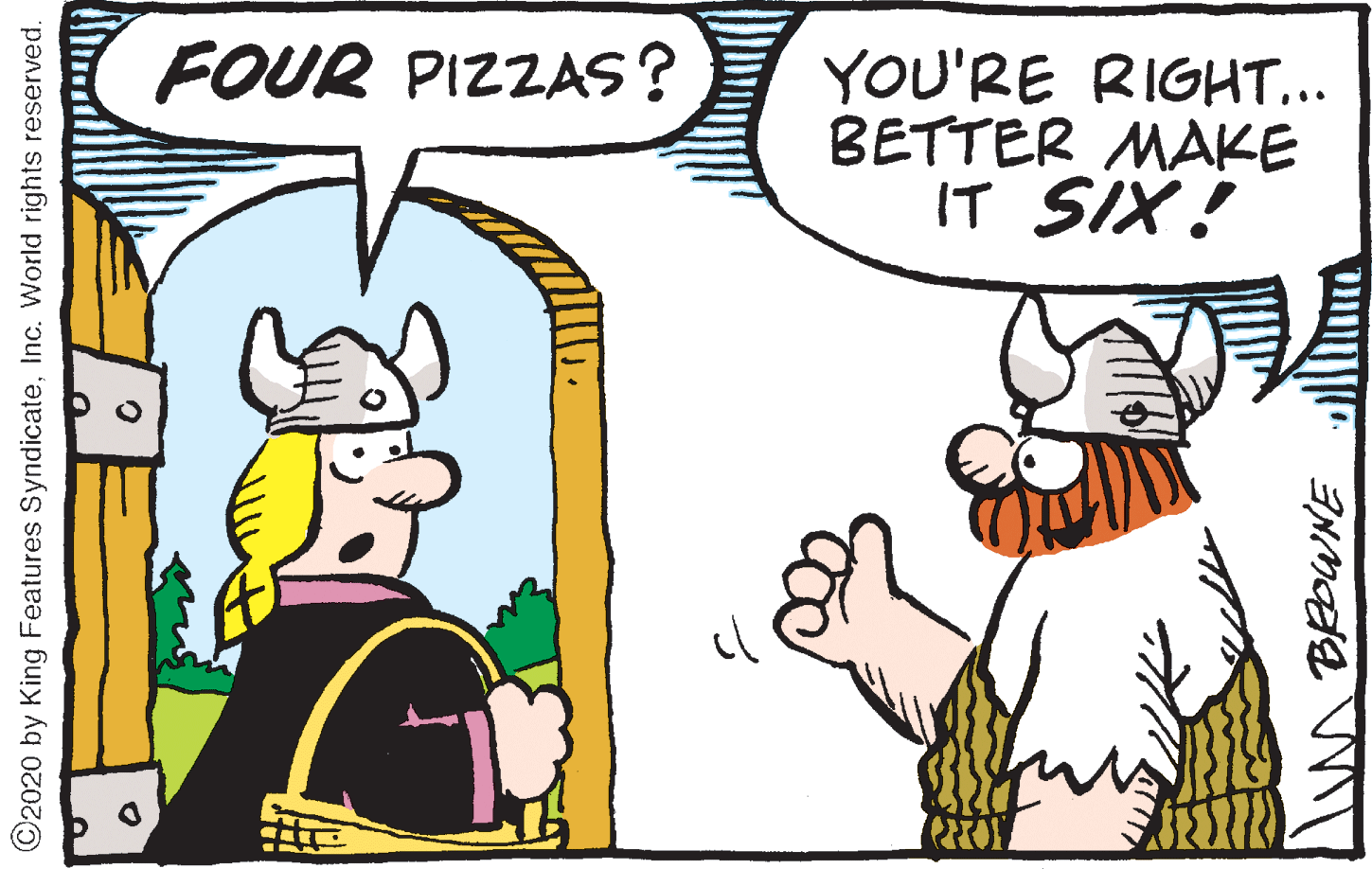 Comics OCR: FOUR PIZZAS? YOU'RE RIGHT... BETTER MAKE IT SIX! ©2020 by King Features SyndicateInc. World rights reserved. FOUR PIZZAS? YOU'RE RIGHT... BETTER MAKE IT SIX! ©2020 by King Features SyndicateInc. World rights reserved.
