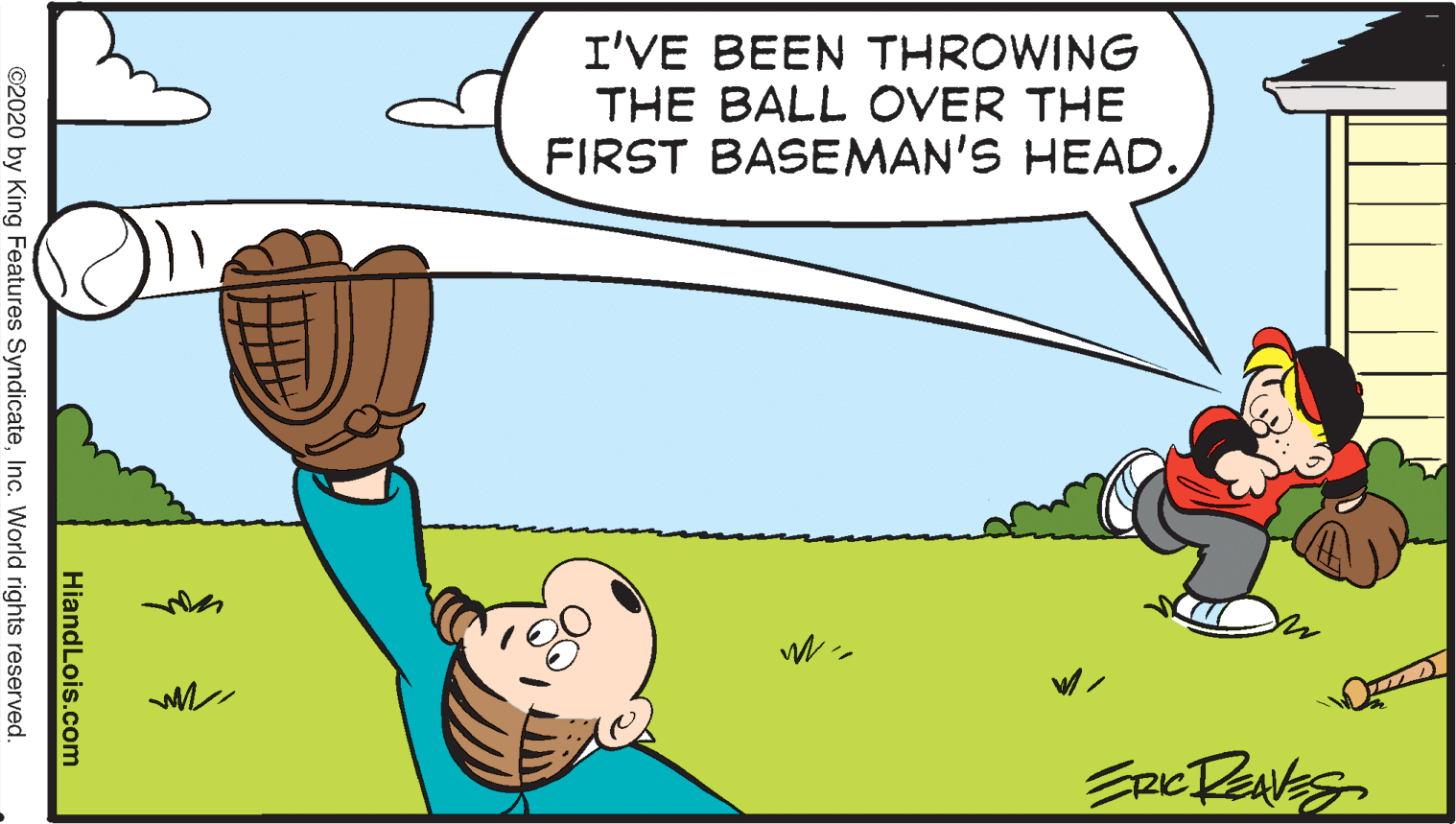 Happy OCR: I'VE BEEN THROWING THE BALL OVER THE FIRST BASEMAN'S HEAD. HiandLois.com ©2020 by King Features SyndicateInc. World rights reserved. I'VE BEEN THROWING THE BALL OVER THE FIRST BASEMAN'S HEAD. HiandLois.com ©2020 by King Features SyndicateInc. World rights reserved.