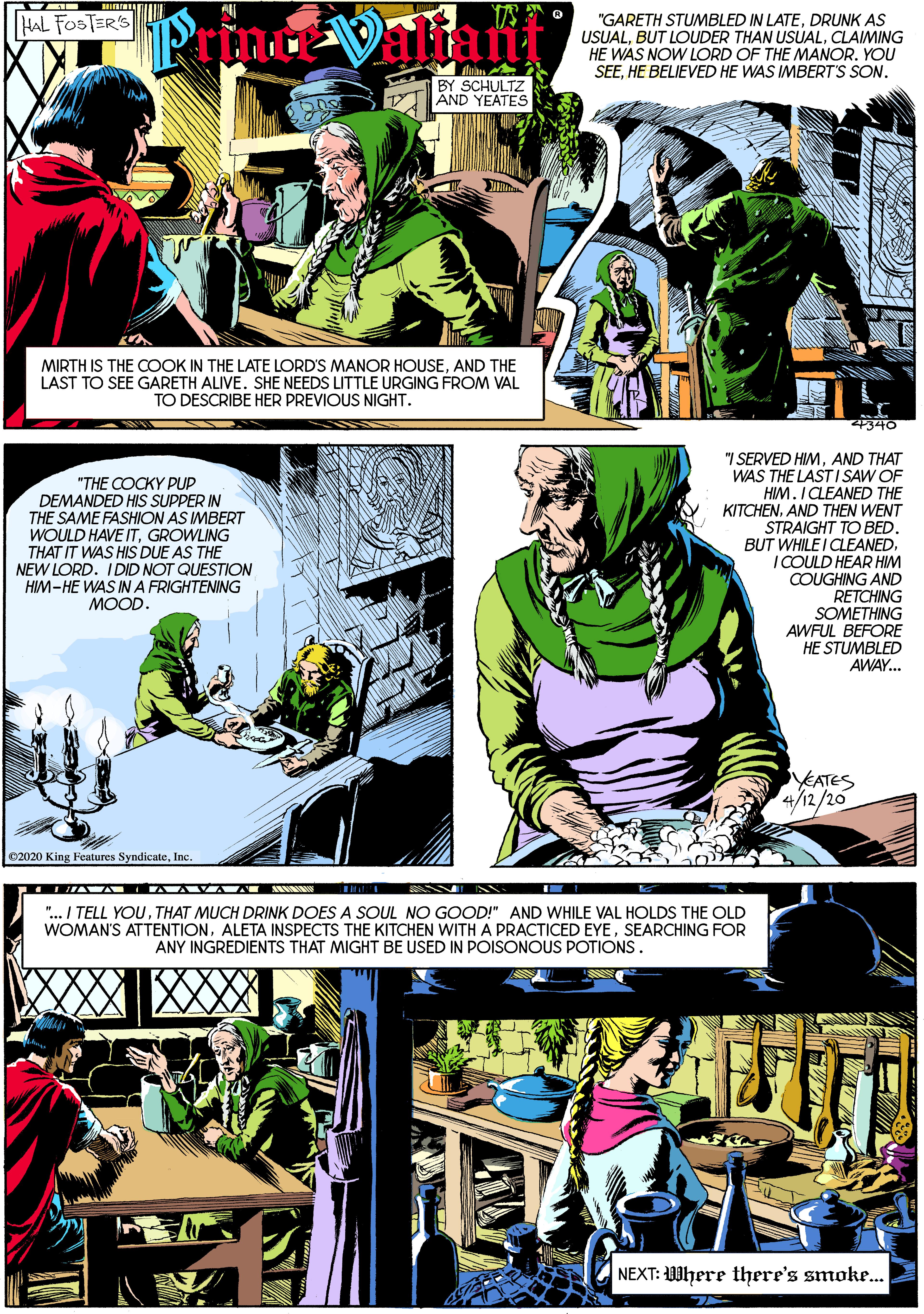 Fiction OCR: "GARETH STUMBLED IN LATEDRUNK AS USUALCLAIMING HE WAS NOW LORD OF THE MANOR. YOU SEEHE BELIEVED HE WAS IMBERT'S SON. HAL FOSTER'S Prince Valiant BY SCHULTZ AND YEATES MIRTH IS THE COOK IN THE LATE LORD'S MANOR HOUSEAND THE LAST TO SEE GARETH ALIVE. SHE NEEDS LITTLE URGING FROM VAL TO DESCRIBE HER PREVIOUS NIGHT. 4340 "THE COCKY PUP DEMANDED HIS SUPPER IN THE SAME FASHION AS IMBERT WOULD HAVE ITGROWLING THAT IT WAS HIS DUE AS THE NEW LORD. IDID NOT QUESTION HIM-HE WAS IN A FRIGHTENING MOOD. "I SERVED HIMAND THAT WAS THE LAST I SAW OF HIM. I CLEANED THE KITCHENAND THEN WENT STRAIGHT TO BED BUT WHILE I CLEANED. I COULD HEAR HIM COUGHING AND RETCHING SOMETHING AWFUL BEFORE HE STUMBLED AWAY... EATES 4/12/20 ©2020 King Features SyndicateInc "... I TELL YOUTHAT MUCH DRINK DOES A SOUL NO GOOD!" AND WHILE VAL HOLDS THE OLD WOMAN'S ATTENTIONSEARCHING FOR ANY INGREDIENTS THAT MIGHT BE USED IN POISONOUS POTIONS. NEXT: Where there's smoke.. "GARETH STUMBLED IN LATEDRUNK AS USUALBUT LOUDER THAN USUALCLAIMING HE WAS NOW LORD OF THE MANOR. YOU SEEHE BELIEVED HE WAS IMBERT'S SON. HAL FOSTER'S Prince Valiant BY SCHULTZ AND YEATES MIRTH IS THE COOK IN THE LATE LORD'S MANOR HOUSEAND THE LAST TO SEE GARETH ALIVE. SHE NEEDS LITTLE URGING FROM VAL TO DESCRIBE HER PREVIOUS NIGHT. 4340 "THE COCKY PUP DEMANDED HIS SUPPER IN THE SAME FASHION AS IMBERT WOULD HAVE ITGROWLING THAT IT WAS HIS DUE AS THE NEW LORD. IDID NOT QUESTION HIM-HE WAS IN A FRIGHTENING MOOD. "I SERVED HIMAND THAT WAS THE LAST I SAW OF HIM. I CLEANED THE KITCHENAND THEN WENT STRAIGHT TO BED BUT WHILE I CLEANED. I COULD HEAR HIM COUGHING AND RETCHING SOMETHING AWFUL BEFORE HE STUMBLED AWAY... EATES 4/12/20 ©2020 King Features SyndicateInc "... I TELL YOUTHAT MUCH DRINK DOES A SOUL NO GOOD!" AND WHILE VAL HOLDS THE OLD WOMAN'S ATTENTIONALETA INSPECTS THE KITCHEN WITH A PRACTICED EYESEARCHING FOR ANY INGREDIENTS THAT MIGHT BE USED IN POISONOUS POTIONS. NEXT: Where there's smoke..
