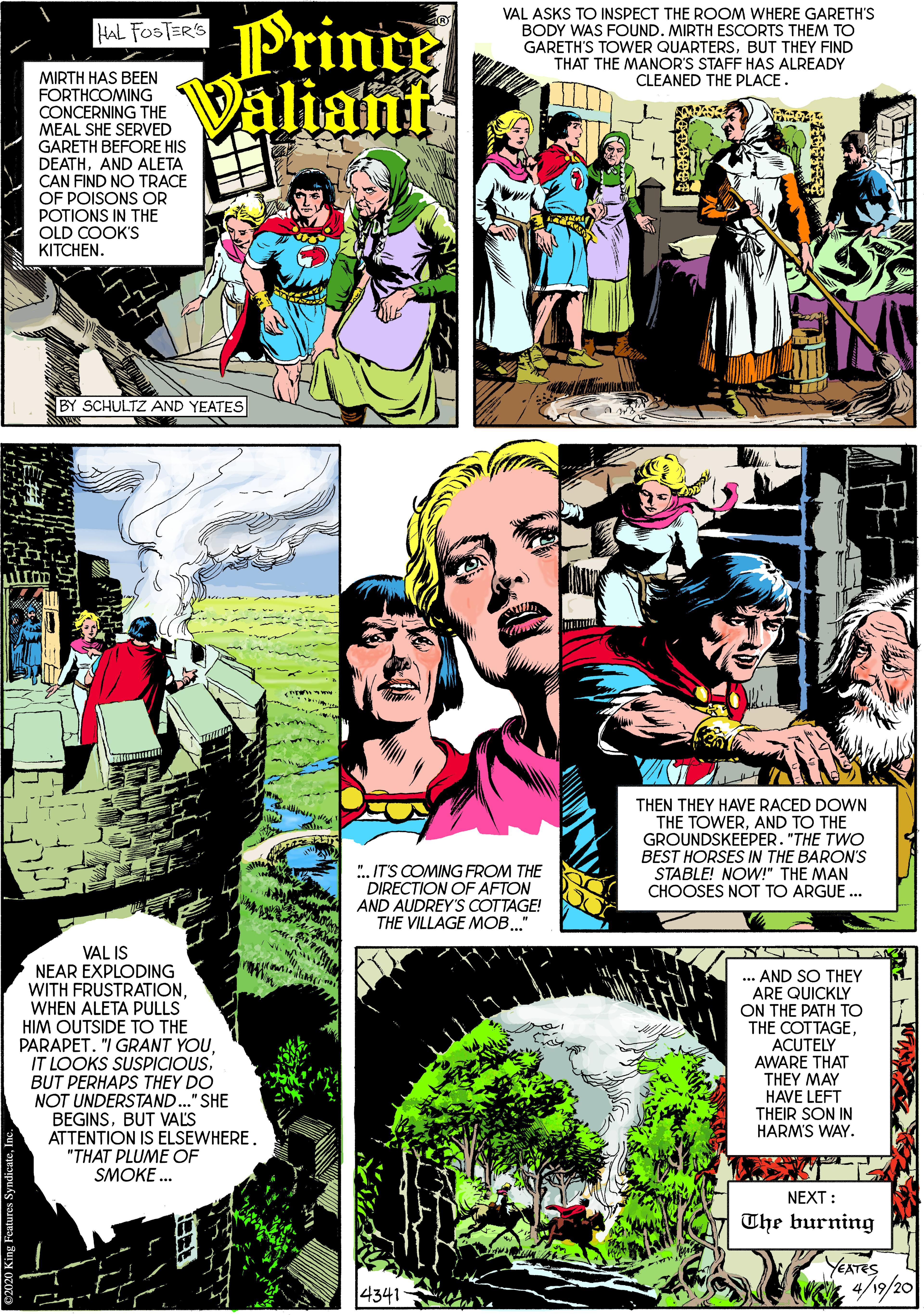 Parallel OCR: Prince Valiant VAL ASKS TO INSPECT THE ROOM WHERE GARETH'S BODY WAS FOUND. MIRTH ESCORTS THEM TO GARETH'S TOWER QUARTERSBUT THEY FIND THAT THE MANOR'S STAFF HAS ALREADY CLEANED THE PLACE. HAL FOSTER'S MIRTH HAS BEEN FORTHCOMING CONCERNING THE MEAL SHE SERVED GARETH BEFORE HIS DEATHAND ALETA CAN FIND NO TRACE OF POISONS OR POTIONS IN THE OLD COOK'S KITCHEN. BY SCHULTZ AND YEATES THEN THEY HAVE RACED DOWN THE TOWERAND TO THE GROUNDSKEEPER. "THE TWO BEST HORSES IN THE BARON'S STABLE! NOW!" THE MAN CHOOSES NOT TO ARGUE ... ". IT'S COMING FROM THE DIRECTION OF AFTON AND AUDREY'S COTTAGE! THE VILLAGE MOB." VAL IS NEAR EXPLODING WITH FRUSTRATION... AND SO THEY ARE QUICKLY ON THE PATH TO THE COTTAGEACUTELY AWARE THAT THEY MAY WHEN ALETA PULLS HIM OUTSIDE TO THE PARAPET. "I GRANT YOUIT LOOKS SUSPICIOUS. BUT PERHAPS THEY DO NOT UNDERSTAND.." SHE BEGINSBUT VALS ATTENTION IS ELSEWHERE. "THAT PLUME OF SMOKE ... HAVE LEFT THEIR SON IN HARM'S WAY. NEXT : The burning YEATES 4/19/20 4341 Prince Valiant VAL ASKS TO INSPECT THE ROOM WHERE GARETH'S BODY WAS FOUND. MIRTH ESCORTS THEM TO GARETH'S TOWER QUARTERSBUT THEY FIND THAT THE MANOR'S STAFF HAS ALREADY CLEANED THE PLACE. HAL FOSTER'S MIRTH HAS BEEN FORTHCOMING CONCERNING THE MEAL SHE SERVED GARETH BEFORE HIS DEATHAND ALETA CAN FIND NO TRACE OF POISONS OR POTIONS IN THE OLD COOK'S KITCHEN. BY SCHULTZ AND YEATES THEN THEY HAVE RACED DOWN THE TOWERAND TO THE GROUNDSKEEPER. "THE TWO BEST HORSES IN THE BARON'S STABLE! NOW!" THE MAN CHOOSES NOT TO ARGUE ... ". IT'S COMING FROM THE DIRECTION OF AFTON AND AUDREY'S COTTAGE! THE VILLAGE MOB." VAL IS NEAR EXPLODING WITH FRUSTRATION... AND SO THEY ARE QUICKLY ON THE PATH TO THE COTTAGEACUTELY AWARE THAT THEY MAY WHEN ALETA PULLS HIM OUTSIDE TO THE PARAPET. "I GRANT YOUIT LOOKS SUSPICIOUS. BUT PERHAPS THEY DO NOT UNDERSTAND.." SHE BEGINSBUT VALS ATTENTION IS ELSEWHERE. "THAT PLUME OF SMOKE ... HAVE LEFT THEIR SON IN HARM'S WAY. NEXT : The burning YEATES 4/19/20 4341