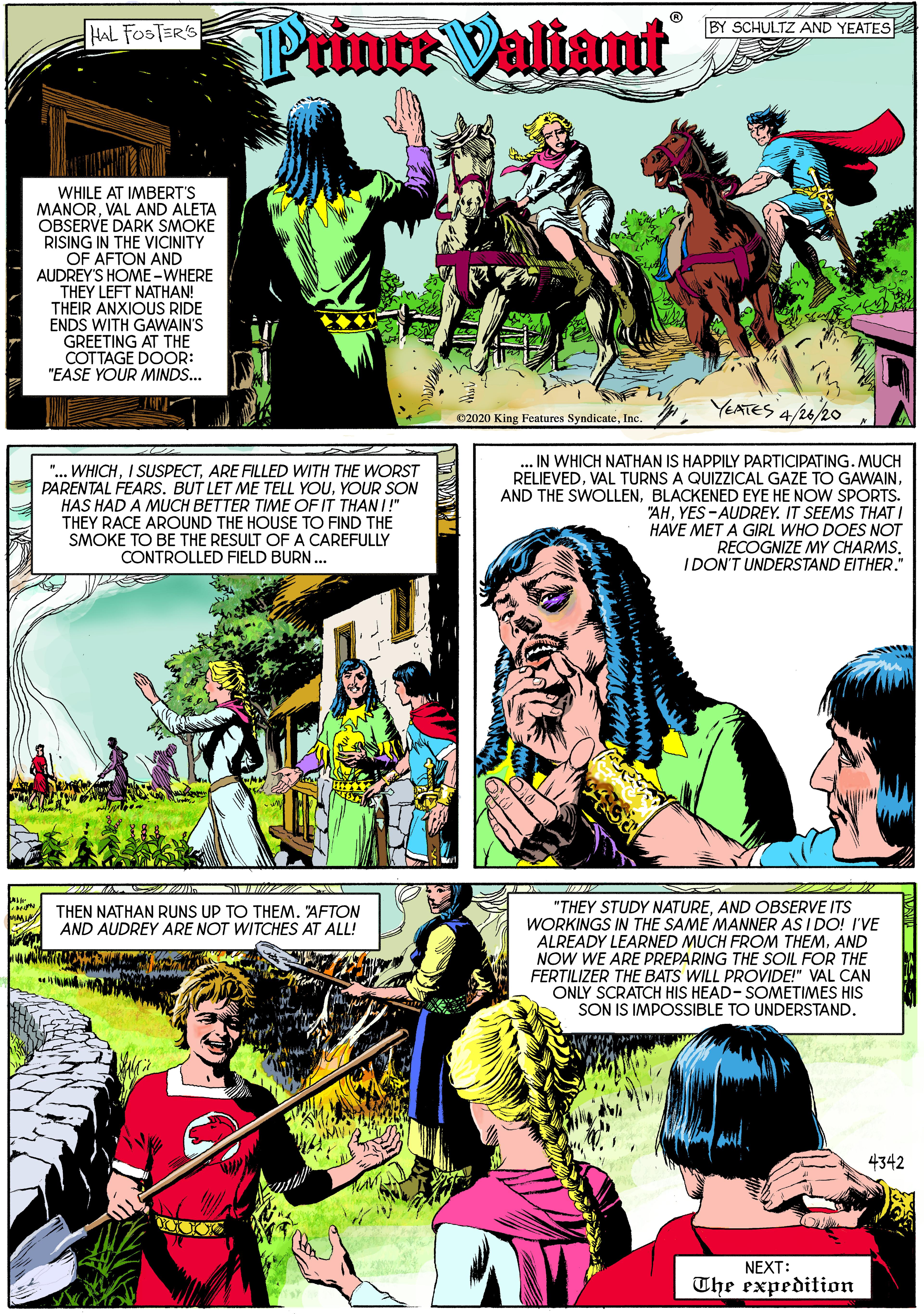 Art OCR: Printe Valiant HAL FOSTER'S BY SCHULTZ AND YEATES WHILE AT IMBERT'S MANORVAL AND ALETA OBSERVE DARK SMOKE RISING IN THE VICINITY OF AFTON AND AUDREY'S HOME -WHERE THEY LEFT NATHAN! THEIR ANXIOUS RIDE ENDS WITH GAWAIN'S GREETING AT THE COTTAGE DOOR: "EASE YOUR MINDS... e2020 King Features SyndicateInc. . YEATES 4/262o "... WHICHARE FILLED WITH THE WORST PARENTAL FEARS. BUT LET ME TELL YOUYOUR SON HAS HAD A MUCH BETTER TIME OF IT THAN I!" THEY RACE AROUND THE HOUSE TO FIND THE SMOKE TO BE THE RESULT OF A CAREFULLY CONTROLLED FIELD BURN.. IN WHICH NATHAN IS HAPPILY PARTICIPATING. MUCH RELIEVEDBLACKENED EYE HE NOW SPORTS. "AHYES -AUDREY. IT SEEMS THAT I HAVE MET A GIRL WHO DOES NOT RECOGNIZE MY CHARMSIDON'T UNDERSTAND EITHER." THEN NATHAN RUNS UP TO THEM. "AFTON AND AUDREY ARE NOT WITCHES AT ALL! "THEY STUDY NATUREAND OBSERVE ITS WORKINGS IN THE SAME MANNER AS I DO! I'VE ALREADY LEARNED MUCH FROM THEMAND NOW EARE PREPARING THE SOIL FOR THE FERTILIZER THE BATS WILL PROVIDE!" VAL CAN ONLY SCRATCH HIS HEAD- SOMETIMES HIS SON IS IMPOSSIBLE TO UNDERSTAND. 4342 NEXT: The expedition Printe Valiant HAL FOSTER'S BY SCHULTZ AND YEATES WHILE AT IMBERT'S MANORVAL AND ALETA OBSERVE DARK SMOKE RISING IN THE VICINITY OF AFTON AND AUDREY'S HOME -WHERE THEY LEFT NATHAN! THEIR ANXIOUS RIDE ENDS WITH GAWAIN'S GREETING AT THE COTTAGE DOOR: "EASE YOUR MINDS... e2020 King Features SyndicateInc. . YEATES 4/262o "... WHICHI SUSPECTARE FILLED WITH THE WORST PARENTAL FEARS. BUT LET ME TELL YOUYOUR SON HAS HAD A MUCH BETTER TIME OF IT THAN I!" THEY RACE AROUND THE HOUSE TO FIND THE SMOKE TO BE THE RESULT OF A CAREFULLY CONTROLLED FIELD BURN.. IN WHICH NATHAN IS HAPPILY PARTICIPATING. MUCH RELIEVEDVAL TURNS A QUIZZICAL GAZE TO GAWAINAND THE SWOLLENBLACKENED EYE HE NOW SPORTS. "AHYES -AUDREY. IT SEEMS THAT I HAVE MET A GIRL WHO DOES NOT RECOGNIZE MY CHARMSIDON'T UNDERSTAND EITHER." THEN NATHAN RUNS UP TO THEM. "AFTON AND AUDREY ARE NOT WITCHES AT ALL! "THEY STUDY NATUREAND OBSERVE ITS WORKINGS IN THE SAME MANNER AS I DO! I'VE ALREADY LEARNED MUCH FROM THEMAND NOW EARE PREPARING THE SOIL FOR THE FERTILIZER THE BATS WILL PROVIDE!" VAL CAN ONLY SCRATCH HIS HEAD- SOMETIMES HIS SON IS IMPOSSIBLE TO UNDERSTAND. 4342 NEXT: The expedition