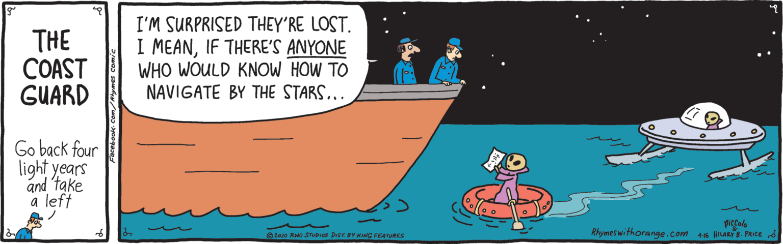 Fiction OCR: THE COAST GUARD I'M SURPRISED THEY'RE LOST. I MEANIF THERE'S ANYONE WHO WOULD KNOW HOW TO NAVIGATE BY THE STARS... Go back four light years and take a left piccolo Rhymeswithorange.com 46 HILARY B. PRIce s © 2o20 RWo STVDIO DIST BY KING FEATURES THE COAST GUARD I'M SURPRISED THEY'RE LOST. I MEANIF THERE'S ANYONE WHO WOULD KNOW HOW TO NAVIGATE BY THE STARS... Go back four light years and take a left piccolo Rhymeswithorange.com 46 HILARY B. PRIce s © 2o20 RWo STVDIO DIST BY KING FEATURES