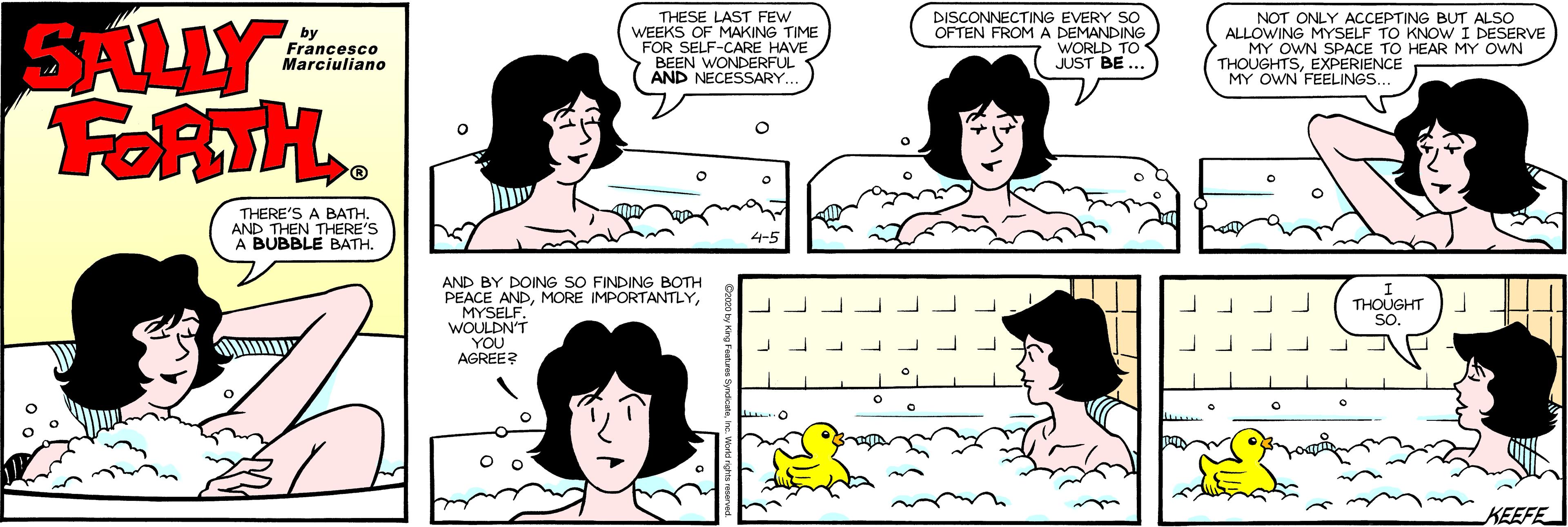 White OCR: NOT ONLY ACCEPTING BUT ALSO ALLOWING MYSELF TO KNOW I DESERVE MY OWN SPACE TO HEAR MY OWN THOUGHTSEXPERIENCE MY OWN FEELINGS. SALLY FORTH. by Francesco Marciuliano THESE LAST FEW WEEKS OF MAKING TIME FOR SELF-CARE HAVE BEEN WONDERFUL AND NECESSARY.. DISCONNECTING EVERY SO OFTEN FROM A DEMANDING WORLD TO JUST BE ... THERE'S A BATH AND THEN THERE'S A BUBBLE BATH. AND BY DOING SO FINDING BOTH PEACE ANDMYSELF. WOULDN'T YOU AGREE? THOUGHT SOKEEFE NOT ONLY ACCEPTING BUT ALSO ALLOWING MYSELF TO KNOW I DESERVE MY OWN SPACE TO HEAR MY OWN THOUGHTSEXPERIENCE MY OWN FEELINGS. SALLY FORTH. by Francesco Marciuliano THESE LAST FEW WEEKS OF MAKING TIME FOR SELF-CARE HAVE BEEN WONDERFUL AND NECESSARY.. DISCONNECTING EVERY SO OFTEN FROM A DEMANDING WORLD TO JUST BE ... THERE'S A BATH AND THEN THERE'S A BUBBLE BATH. AND BY DOING SO FINDING BOTH PEACE ANDMORE IMPORTANTLYMYSELF. WOULDN'T YOU AGREE? THOUGHT SO