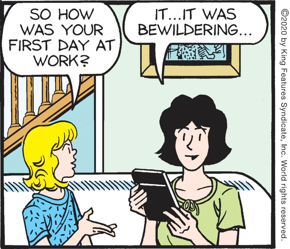 Conversation OCR: SO HOW WAS YOUR FIRST DAY AT WORK? IT...IT WAS BEWILDERING... ©2020 by King Features SyndicateInc. World rights reserved. SO HOW WAS YOUR FIRST DAY AT WORK? IT...IT WAS BEWILDERING... ©2020 by King Features SyndicateInc. World rights reserved.