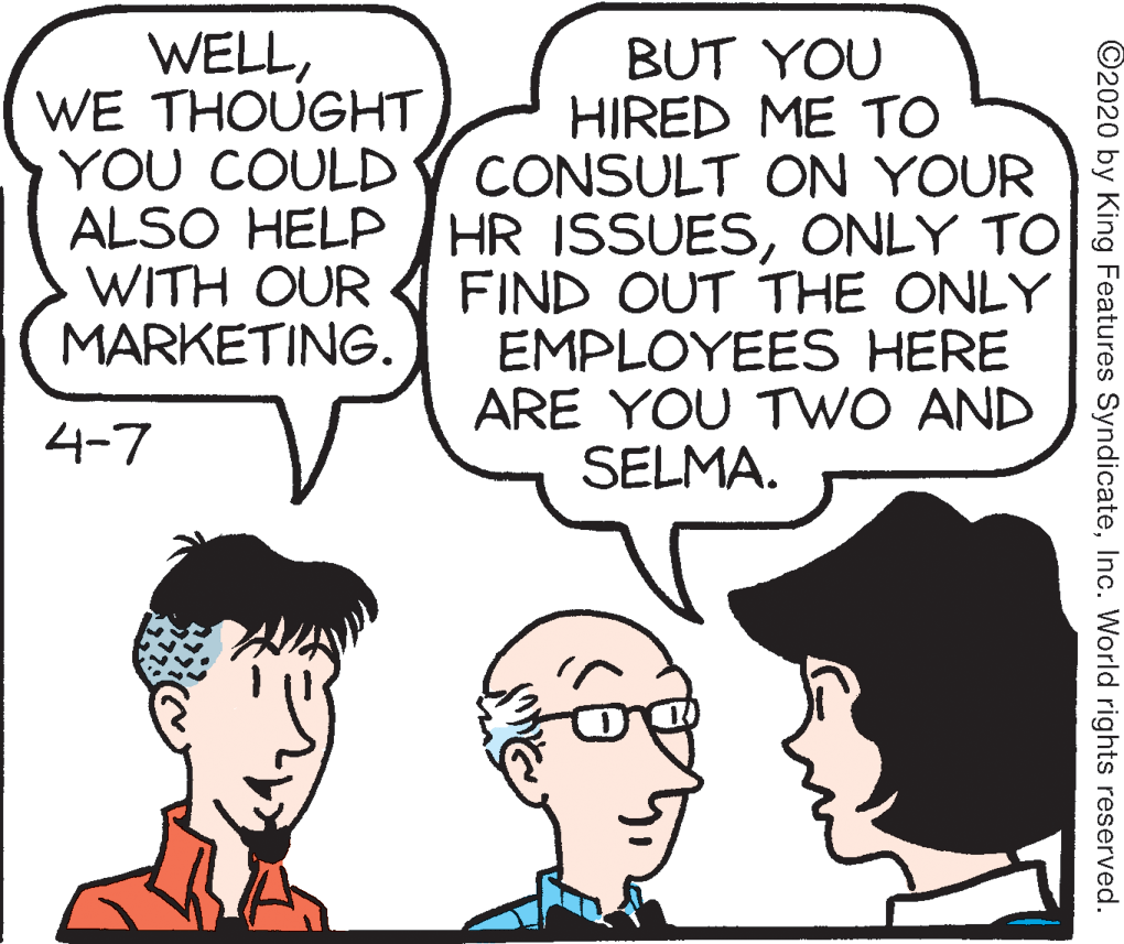 Human OCR: WELLWE THOUGHT YOU COULD BUT YOU HIRED ME TO CONSULT ON YOUR ALSO HELP HR ISSUESONLY TO FIND OUT THE ONLY EMPLOYEES HERE ARE YOU TWO AND SELMA. WITH OUR MARKETING. 4-7 ©2020 by King Features SyndicateInc. World rights reserved. WELLWE THOUGHT YOU COULD BUT YOU HIRED ME TO CONSULT ON YOUR ALSO HELP HR ISSUESONLY TO FIND OUT THE ONLY EMPLOYEES HERE ARE YOU TWO AND SELMA. WITH OUR MARKETING. 4-7 ©2020 by King Features SyndicateInc. World rights reserved.