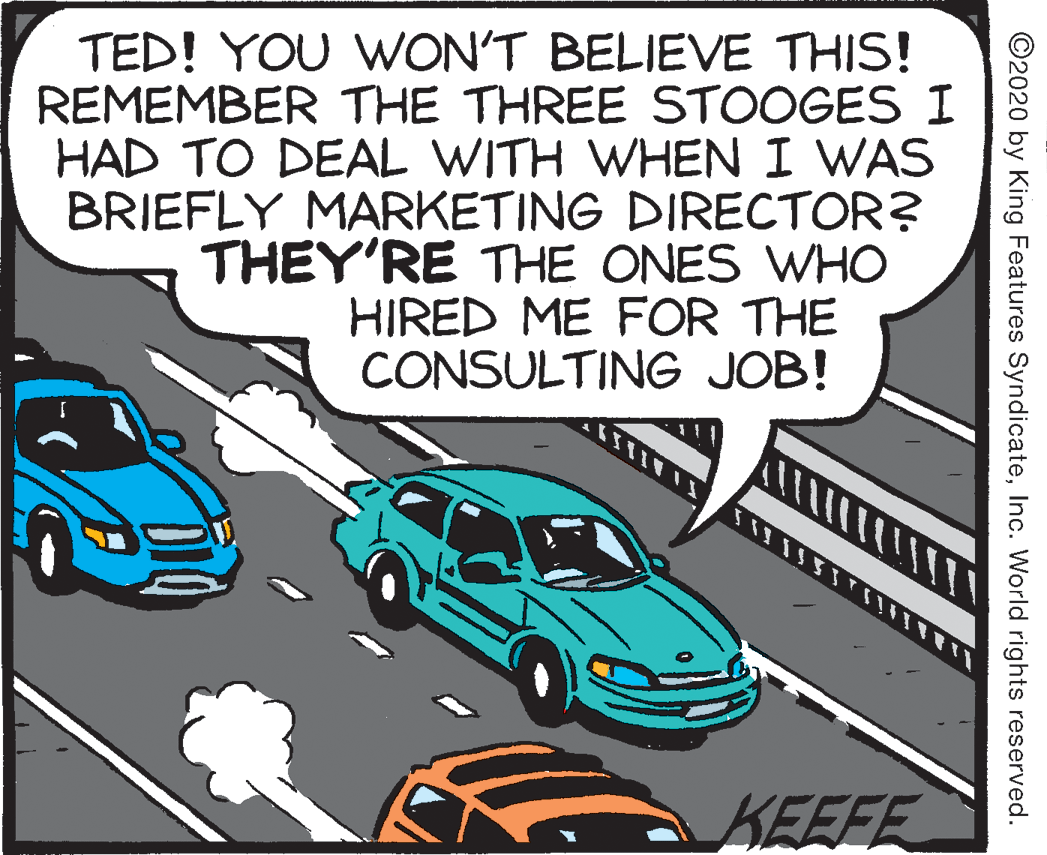 Automotive exterior OCR: TED! YOU WWON'T BELIEVE THIS! REMEMBER THE THREE STOOGES I HAD TO DEAL WITH WHEN I WAS BRIEFLY MARKETING DIRECTOR? THEY'RE THE ONES WHO HIRED ME FOR THE CONSULTING JOB! KEEFE ©2020 by King Features SyndicateInc. World rights reserved. TED! YOU WWON'T BELIEVE THIS! REMEMBER THE THREE STOOGES I HAD TO DEAL WITH WHEN I WAS BRIEFLY MARKETING DIRECTOR? THEY'RE THE ONES WHO HIRED ME FOR THE CONSULTING JOB! KEEFE ©2020 by King Features SyndicateInc. World rights reserved.