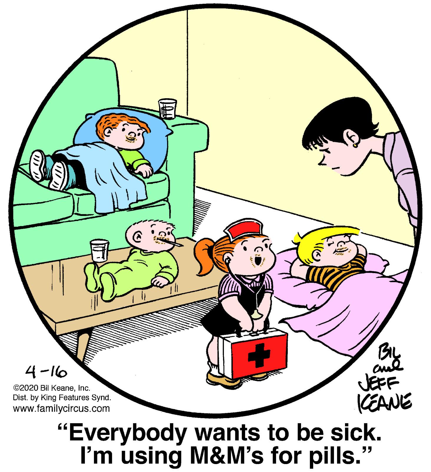Interaction OCR: BIL 4-16 JEFF KEANE "Everybody wants to be sick. I'm using M&M's for pills." ©2020 Bil KeaneInc. Dist. by King Features Synd. www.familycircus.com BIL 4-16 JEFF KEANE "Everybody wants to be sick. I'm using M&M's for pills." ©2020 Bil KeaneInc. Dist. by King Features Synd. www.familycircus.com