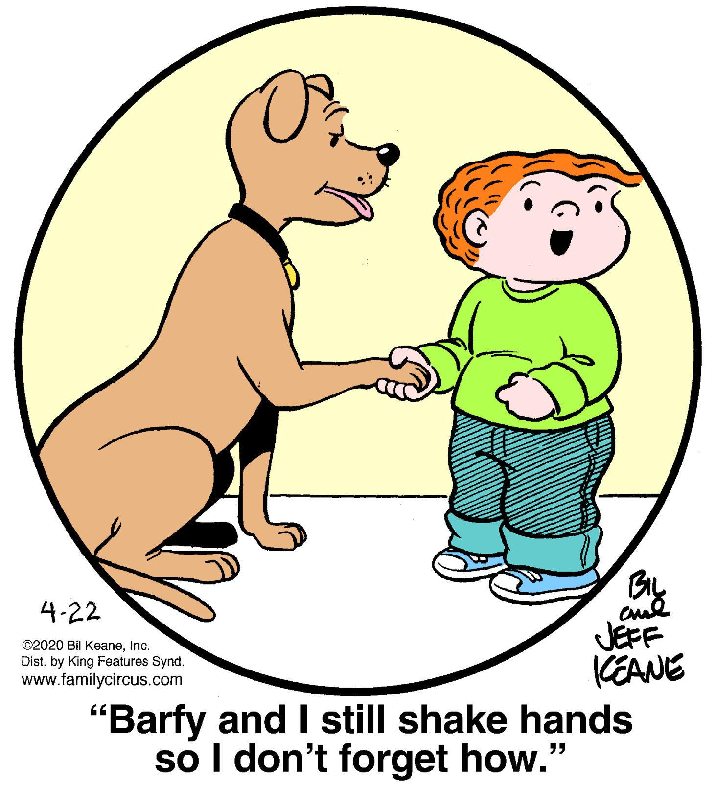 People in nature OCR: 4-22 JEFF KEANE "Barfy and I still shake hands so I don't forget how." ©2020 Bil KeaneInc. Dist. by King Features Synd. www.familycircus.com 4-22 JEFF KEANE "Barfy and I still shake hands so I don't forget how." ©2020 Bil KeaneInc. Dist. by King Features Synd. www.familycircus.com