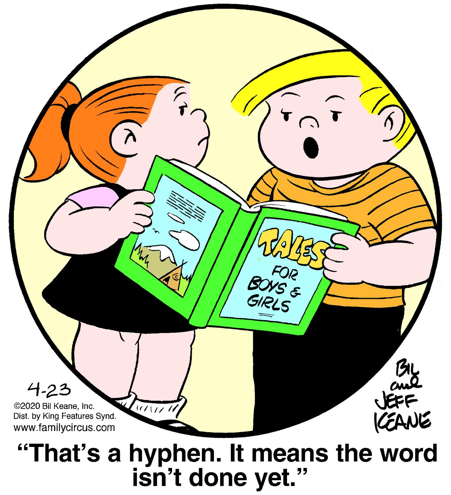Graphics OCR: ALES FOR BOYS & GIRLS BIL JEFF CEANE 4-23 ©2020 Bil KeaneInc. /?/? "That's a hyphen. It means the word isn't done yet." Dist. by King Features Synd. www.familycircus.com ALES FOR BOYS & GIRLS BIL JEFF CEANE 4-23 ©2020 Bil KeaneInc. / ? / ? "That's a hyphen. It means the word isn't done yet." Dist. by King Features Synd. www.familycircus.com