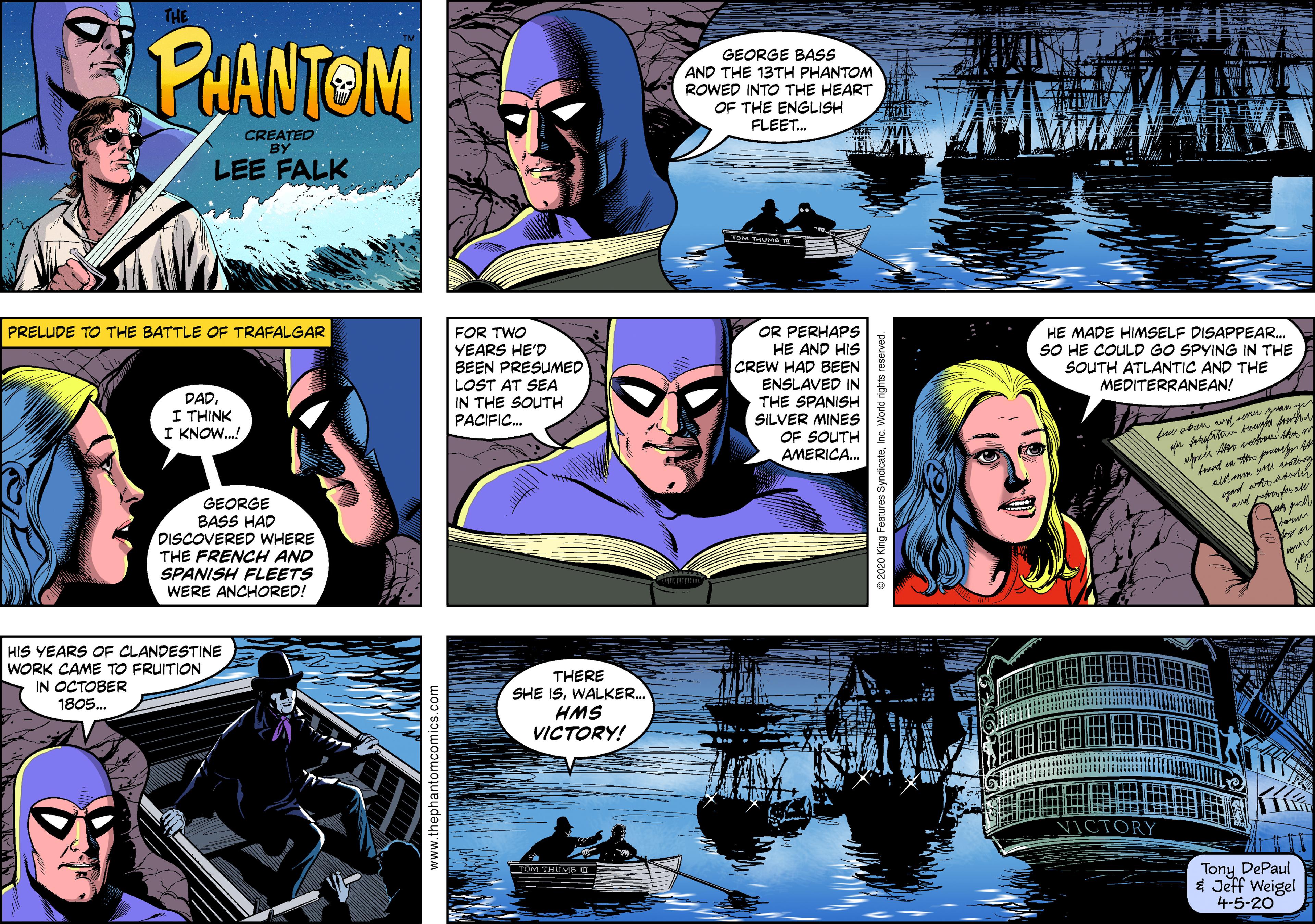 Fictional character OCR: THE PUANTOM GEORGE BASS AND THE 13TH PHANTOM ROWED INTO THE HEART OF THE ENGLISH FLEET. CREATED BY LEE FALK FOR TWO YEARS HE'D BEEN PRESUMED LOST AT SEA OR PERHAPS HE AND HIS CREW HAD BEEN HE MADE HIMSELF DISAPPEAR. SO HE COULD GO SPYING IN THE SOUTH ATLANTIC AND THE MEDITERRANEAN! PRELUDE TO THE BATTLE OF TRAFALGAR DAD. I THINK I KNOW.! ENSLAVED IN THE SPANISH SILVER MINES OF SOUTH AMERICA. IN THE SOUTH PACIFIC. GEORGE BASS HAD DISCOVERED WHERE THE FRENCH AND SPANISH FLEETS WERE ANCHORED! HIS YEARS OF CLANDESTINE WORK CAME TO FRUITION IN OCTOBER THERE SHE ISWALKER. HMS VICTORY! 1805. Tony DePaul $ Jeff Weigel 4-5-20 THE PUANTOM GEORGE BASS AND THE 13TH PHANTOM ROWED INTO THE HEART OF THE ENGLISH FLEET. CREATED BY LEE FALK FOR TWO YEARS HE'D BEEN PRESUMED LOST AT SEA OR PERHAPS HE AND HIS CREW HAD BEEN HE MADE HIMSELF DISAPPEAR. SO HE COULD GO SPYING IN THE SOUTH ATLANTIC AND THE MEDITERRANEAN! PRELUDE TO THE BATTLE OF TRAFALGAR DAD. I THINK I KNOW.! ENSLAVED IN THE SPANISH SILVER MINES OF SOUTH AMERICA. IN THE SOUTH PACIFIC. GEORGE BASS HAD DISCOVERED WHERE THE FRENCH AND SPANISH FLEETS WERE ANCHORED! HIS YEARS OF CLANDESTINE WORK CAME TO FRUITION IN OCTOBER THERE SHE ISWALKER. HMS VICTORY! 1805. Tony DePaul $ Jeff Weigel 4-5-20