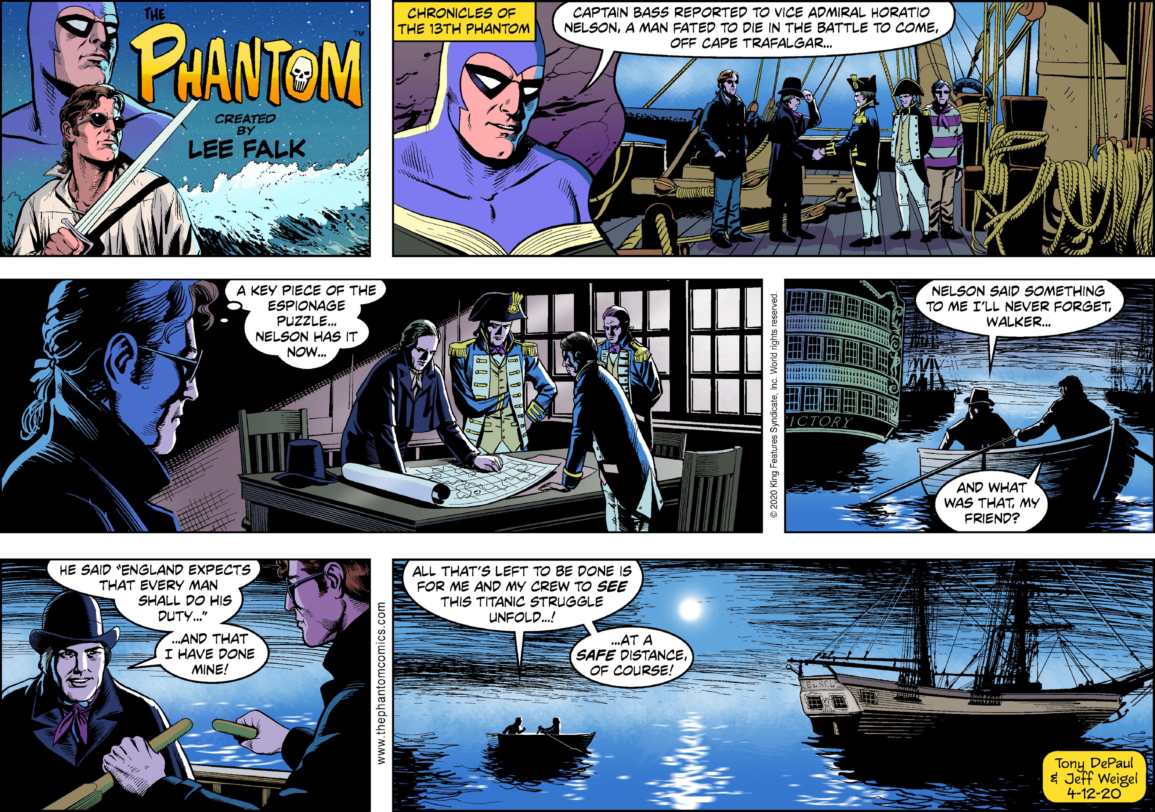 Fictional character Faces (3) OCR: THE CHRONICLES OF THE 13TH PHANTOM CAPTAIN BASS REPORTED TO VICE ADMIRAL HORATIO NELSONOFF CAPE TRAFALGAR. PUANTOM CREATED BY LEE FALK A KEY PIECE OF THE ESPIONAGE PUZZLE. NELSON HAS IT NOW. NELSON SAID SOMETHING TO ME I'LL NEVER FORGETWALKER. AND WHAT WAS THATMY FRIEND? HE SAID "ENGLAND EXPECTS THAT EVERY MAN SHALL DO HIS DUTY." ALL THAT'S LEFT TO BE DONE IS FOR ME AND MY CREW TO SEE THIS TITANIC STRUGGLE UNFOLD.! AND THAT I HAVE DONE MINE! .AT A SAFE DISTANCEOF COURSE! Tony DePaul $ Jeff Weigel 4-12-20 www.thephantomcomics.com THE CHRONICLES OF THE 13TH PHANTOM CAPTAIN BASS REPORTED TO VICE ADMIRAL HORATIO NELSONA MAN FATED TO DIE IN THE BATTLE TO COMEOFF CAPE TRAFALGAR. PUANTOM CREATED BY LEE FALK A KEY PIECE OF THE ESPIONAGE PUZZLE. NELSON HAS IT NOW. NELSON SAID SOMETHING TO ME I'LL NEVER FORGETWALKER. AND WHAT WAS THATMY FRIEND? HE SAID "ENGLAND EXPECTS THAT EVERY MAN SHALL DO HIS DUTY." ALL THAT'S LEFT TO BE DONE IS FOR ME AND MY CREW TO SEE THIS TITANIC STRUGGLE UNFOLD.! AND THAT I HAVE DONE MINE! .AT A SAFE DISTANCEOF COURSE! Tony DePaul $ Jeff Weigel 4-12-20 www.thephantomcomics.com