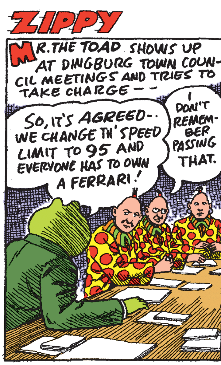 Humour OCR: ZIPPY R.THE TOAD SHOWS UP AT DINGBURG TOWN COUN- CIL MEETINGS AND TRIES TO TAKE CHARGE SOIT'S AGREED-. WE CHANGE TH'SPEED LIMIT TO 95 AND EVERYONE HAS TO OWN A FERRARI. DON'T REMEM- BER PASSING THAT. ZIPPY R.THE TOAD SHOWS UP AT DINGBURG TOWN COUN- CIL MEETINGS AND TRIES TO TAKE CHARGE SOIT'S AGREED-. WE CHANGE TH'SPEED LIMIT TO 95 AND EVERYONE HAS TO OWN A FERRARI. DON'T REMEM- BER PASSING THAT.