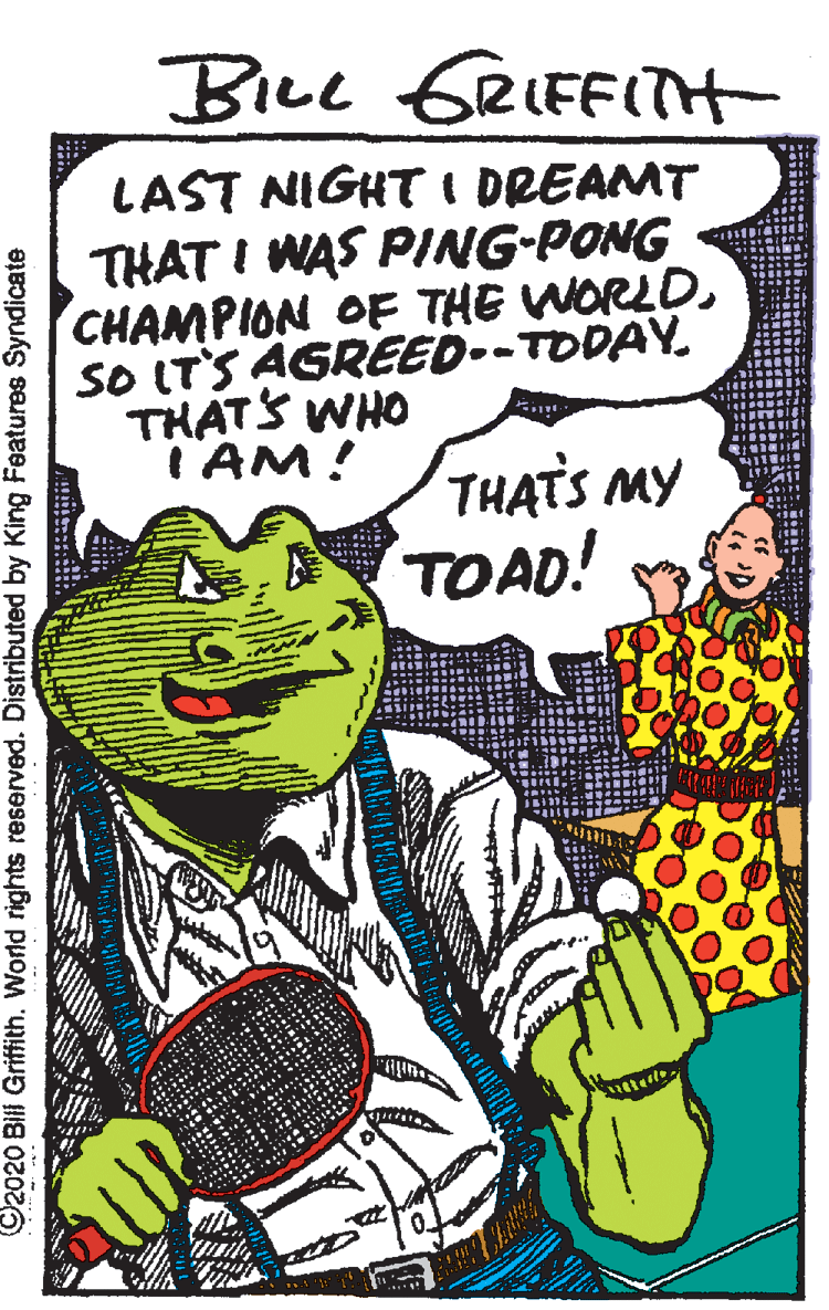 Poster OCR: BILL GRIFFITH LAST NIGHT I DREAMT THAT I WAS PING-PONG CHAMPION OF THE WORLDSO ITS AGREED--TODAY. THATS WHO I AM! THATS MY TOAD! O2020 Bill Griffith. World rights reserved. Distributed by King Features Syndicate BILL GRIFFITH LAST NIGHT I DREAMT THAT I WAS PING-PONG CHAMPION OF THE WORLDSO ITS AGREED--TODAY. THATS WHO I AM! THATS MY TOAD! O2020 Bill Griffith. World rights reserved. Distributed by King Features Syndicate